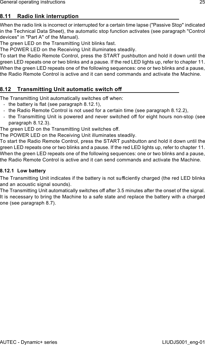 8.11  Radio link interruptionWhen the radio link is incorrect or interrupted for a certain time lapse (&quot;Passive Stop&quot; indicated in the Technical Data Sheet), the automatic stop function activates (see paragraph &quot;Control devices&quot; in &quot;Part A&quot; of the Manual).The green LED on the Transmitting Unit blinks fast.The POWER LED on the Receiving Unit illuminates steadily.To start the Radio Remote Control, press the START pushbutton and hold it down until the green LED repeats one or two blinks and a pause. If the red LED lights up, refer to chapter 11.When the green LED repeats one of the following sequences: one or two blinks and a pause, the Radio Remote Control is active and it can send commands and activate the Machine.8.12  Transmitting Unit automatic switch oThe Transmitting Unit automatically switches o when: -the battery is at (see paragraph 8.12.1), -the Radio Remote Control is not used for a certain time (see paragraph 8.12.2), -the Transmitting Unit is powered and never switched o for eight hours non-stop (see paragraph 8.12.3).The green LED on the Transmitting Unit switches o.The POWER LED on the Receiving Unit illuminates steadily.To start the Radio Remote Control, press the START pushbutton and hold it down until the green LED repeats one or two blinks and a pause. If the red LED lights up, refer to chapter 11.When the green LED repeats one of the following sequences: one or two blinks and a pause, the Radio Remote Control is active and it can send commands and activate the Machine.8.12.1  Low batteryThe Transmitting Unit indicates if the battery is not suciently charged (the red LED blinks and an acoustic signal sounds).The Transmitting Unit automatically switches o after 3.5 minutes after the onset of the signal.It is necessary to bring the Machine to a safe state and replace the battery with a charged one (see paragraph 8.7).AUTEC - Dynamic+ seriesGeneral operating instructions 25LIUDJS001_eng-01