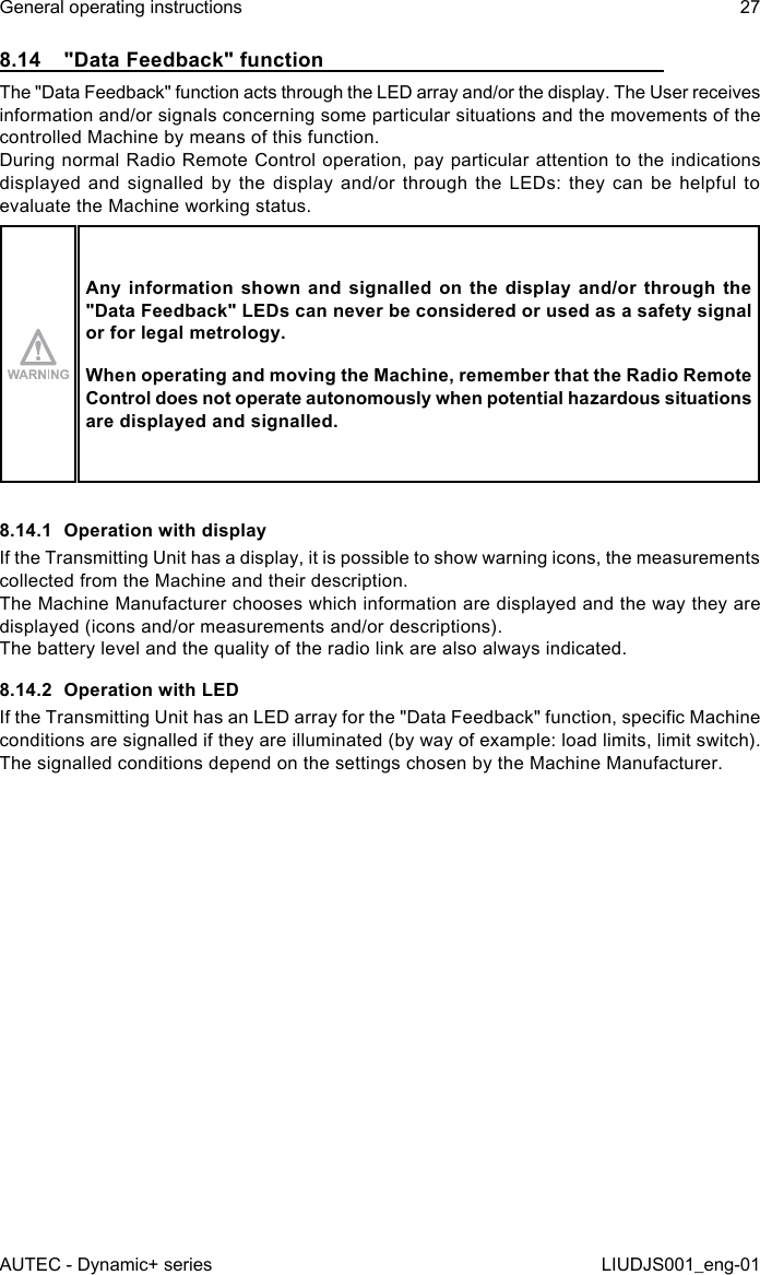 8.14  &quot;Data Feedback&quot; functionThe &quot;Data Feedback&quot; function acts through the LED array and/or the display. The User receives information and/or signals concerning some particular situations and the movements of the controlled Machine by means of this function.During normal Radio Remote Control operation, pay particular attention to the indications displayed and signalled by the display and/or through the LEDs: they can be helpful to evaluate the Machine working status.Any information shown and signalled on the display and/or through the &quot;Data Feedback&quot; LEDs can never be considered or used as a safety signal or for legal metrology.When operating and moving the Machine, remember that the Radio Remote Control does not operate autonomously when potential hazardous situations are displayed and signalled.8.14.1  Operation with displayIf the Transmitting Unit has a display, it is possible to show warning icons, the measurements collected from the Machine and their description.The Machine Manufacturer chooses which information are displayed and the way they are displayed (icons and/or measurements and/or descriptions).The battery level and the quality of the radio link are also always indicated.8.14.2  Operation with LEDIf the Transmitting Unit has an LED array for the &quot;Data Feedback&quot; function, specic Machine conditions are signalled if they are illuminated (by way of example: load limits, limit switch).The signalled conditions depend on the settings chosen by the Machine Manufacturer.AUTEC - Dynamic+ seriesGeneral operating instructions 27LIUDJS001_eng-01