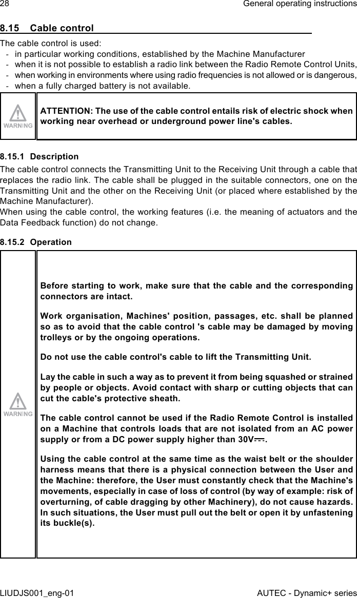 8.15  Cable controlThe cable control is used: -in particular working conditions, established by the Machine Manufacturer -when it is not possible to establish a radio link between the Radio Remote Control Units, -when working in environments where using radio frequencies is not allowed or is dangerous, -when a fully charged battery is not available.ATTENTION: The use of the cable control entails risk of electric shock when working near overhead or underground power line&apos;s cables.8.15.1  DescriptionThe cable control connects the Transmitting Unit to the Receiving Unit through a cable that replaces the radio link. The cable shall be plugged in the suitable connectors, one on the Transmitting Unit and the other on the Receiving Unit (or placed where established by the Machine Manufacturer).When using the cable control, the working features (i.e. the meaning of actuators and the Data Feedback function) do not change.8.15.2  OperationBefore starting to work, make  sure that the cable and the corresponding connectors are intact.Work  organisation,  Machines&apos; position,  passages,  etc.  shall  be  planned so as to avoid that the cable control &apos;s cable may be damaged by moving trolleys or by the ongoing operations.Do not use the cable control&apos;s cable to lift the Transmitting Unit.Lay the cable in such a way as to prevent it from being squashed or strained by people or objects. Avoid contact with sharp or cutting objects that can cut the cable&apos;s protective sheath.The cable control cannot be used if the Radio Remote Control is installed on a Machine that controls loads that are not isolated from an AC power supply or from a DC power supply higher than 30V .Using the cable control at the same time as the waist belt or the shoulder harness means that there is a physical connection between the User and the Machine: therefore, the User must constantly check that the Machine&apos;s movements, especially in case of loss of control (by way of example: risk of overturning, of cable dragging by other Machinery), do not cause hazards. In such situations, the User must pull out the belt or open it by unfastening its buckle(s).28LIUDJS001_eng-01General operating instructionsAUTEC - Dynamic+ series