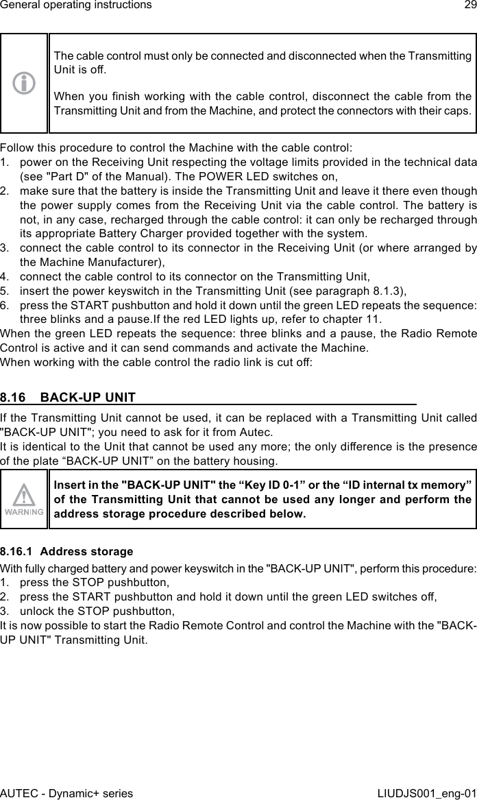 The cable control must only be connected and disconnected when the Transmitting Unit is o.When you nish  working  with  the  cable  control,  disconnect the cable from the Transmitting Unit and from the Machine, and protect the connectors with their caps.Follow this procedure to control the Machine with the cable control:1.  power on the Receiving Unit respecting the voltage limits provided in the technical data (see &quot;Part D&quot; of the Manual). The POWER LED switches on,2.  make sure that the battery is inside the Transmitting Unit and leave it there even though the power supply comes from the Receiving Unit via the cable control. The battery is not, in any case, recharged through the cable control: it can only be recharged through its appropriate Battery Charger provided together with the system.3.  connect the cable control to its connector in the Receiving Unit (or where arranged by the Machine Manufacturer),4.  connect the cable control to its connector on the Transmitting Unit,5.  insert the power keyswitch in the Transmitting Unit (see paragraph 8.1.3),6.  press the START pushbutton and hold it down until the green LED repeats the sequence: three blinks and a pause.If the red LED lights up, refer to chapter 11.When the green LED repeats the sequence: three blinks and a pause, the Radio Remote Control is active and it can send commands and activate the Machine.When working with the cable control the radio link is cut o:8.16  BACK-UP UNITIf the Transmitting Unit cannot be used, it can be replaced with a Transmitting Unit called &quot;BACK-UP UNIT&quot;; you need to ask for it from Autec.It is identical to the Unit that cannot be used any more; the only dierence is the presence of the plate “BACK-UP UNIT” on the battery housing.Insert in the &quot;BACK-UP UNIT&quot; the “Key ID 0-1” or the “ID internal tx memory” of the Transmitting  Unit  that  cannot be used any longer and perform the address storage procedure described below.8.16.1  Address storageWith fully charged battery and power keyswitch in the &quot;BACK-UP UNIT&quot;, perform this procedure:1.  press the STOP pushbutton,2.  press the START pushbutton and hold it down until the green LED switches o,3.  unlock the STOP pushbutton,It is now possible to start the Radio Remote Control and control the Machine with the &quot;BACK-UP UNIT&quot; Transmitting Unit.AUTEC - Dynamic+ seriesGeneral operating instructions 29LIUDJS001_eng-01