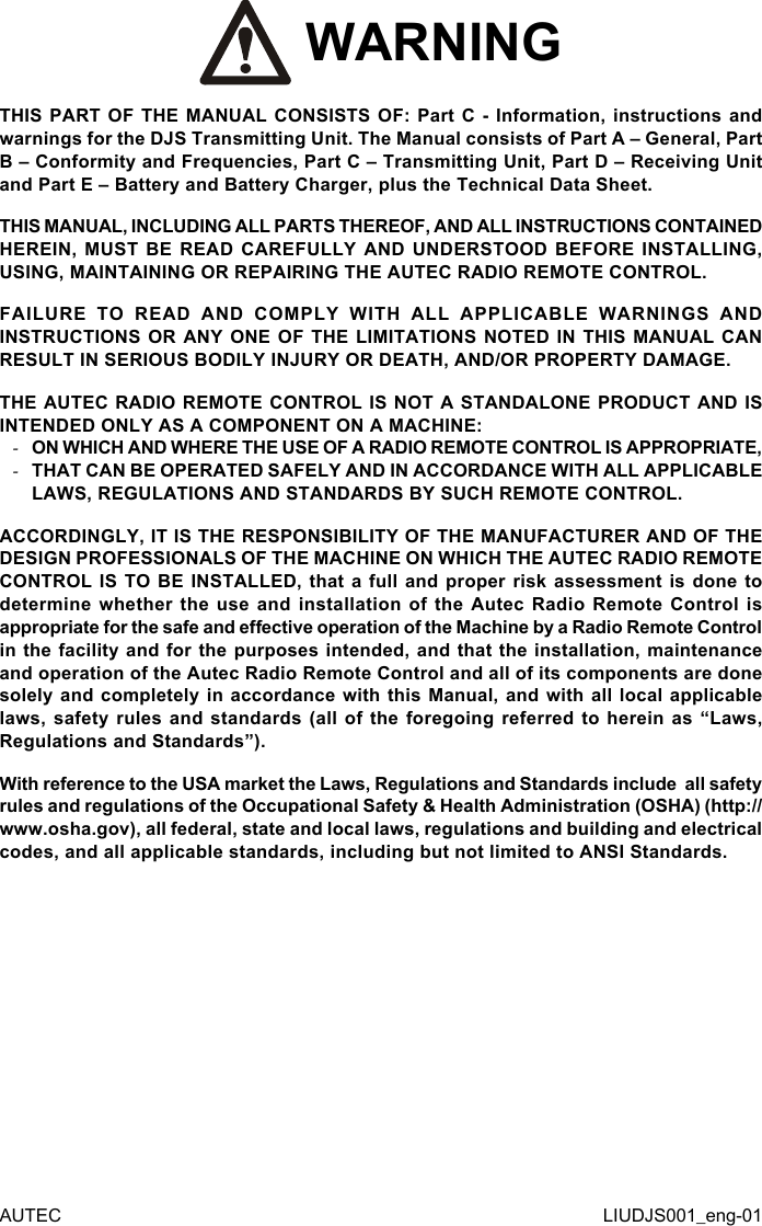  WARNINGTHIS PART OF THE MANUAL CONSISTS OF: Part C - Information, instructions and warnings for the DJS Transmitting Unit. The Manual consists of Part A – General, Part B – Conformity and Frequencies, Part C – Transmitting Unit, Part D – Receiving Unit and Part E – Battery and Battery Charger, plus the Technical Data Sheet.THIS MANUAL, INCLUDING ALL PARTS THEREOF, AND ALL INSTRUCTIONS CONTAINED HEREIN, MUST BE READ CAREFULLY AND UNDERSTOOD BEFORE INSTALLING, USING, MAINTAINING OR REPAIRING THE AUTEC RADIO REMOTE CONTROL.FAILURE TO READ AND COMPLY WITH ALL APPLICABLE WARNINGS AND INSTRUCTIONS OR ANY ONE OF THE LIMITATIONS NOTED IN THIS MANUAL CAN RESULT IN SERIOUS BODILY INJURY OR DEATH, AND/OR PROPERTY DAMAGE.THE AUTEC RADIO REMOTE CONTROL IS NOT A STANDALONE PRODUCT AND IS INTENDED ONLY AS A COMPONENT ON A MACHINE: -ON WHICH AND WHERE THE USE OF A RADIO REMOTE CONTROL IS APPROPRIATE, -THAT CAN BE OPERATED SAFELY AND IN ACCORDANCE WITH ALL APPLICABLE LAWS, REGULATIONS AND STANDARDS BY SUCH REMOTE CONTROL.ACCORDINGLY, IT IS THE RESPONSIBILITY OF THE MANUFACTURER AND OF THE DESIGN PROFESSIONALS OF THE MACHINE ON WHICH THE AUTEC RADIO REMOTE CONTROL IS TO BE INSTALLED, that a full and proper risk assessment is done to determine whether the use and installation of the Autec Radio Remote Control is appropriate for the safe and eective operation of the Machine by a Radio Remote Control in the facility and for the purposes intended, and that the installation, maintenance and operation of the Autec Radio Remote Control and all of its components are done solely and completely in accordance with this Manual, and with all local applicable laws, safety rules and standards (all of the foregoing referred to herein as “Laws, Regulations and Standards”).With reference to the USA market the Laws, Regulations and Standards include  all safety rules and regulations of the Occupational Safety &amp; Health Administration (OSHA) (http://www.osha.gov), all federal, state and local laws, regulations and building and electrical codes, and all applicable standards, including but not limited to ANSI Standards.AUTEC LIUDJS001_eng-01