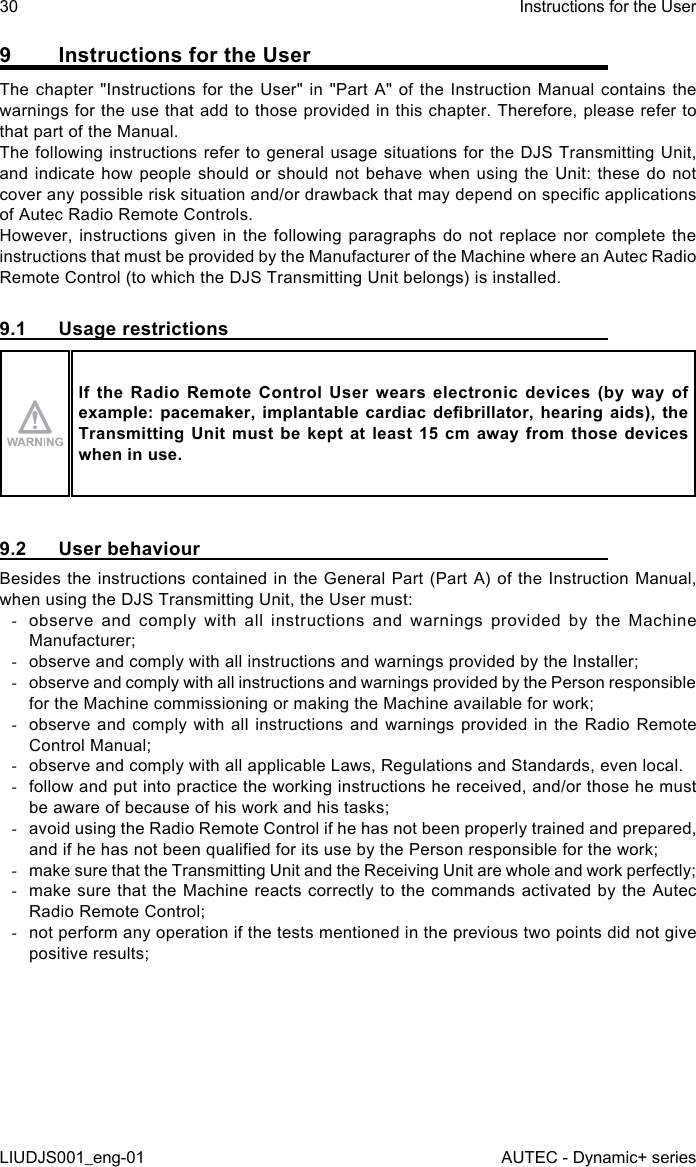 9  Instructions for the UserThe chapter &quot;Instructions for the User&quot; in &quot;Part A&quot; of the Instruction Manual contains the warnings for the use that add to those provided in this chapter. Therefore, please refer to that part of the Manual.The following instructions refer to general usage situations for the DJS Transmitting Unit, and indicate how people should or should not behave when using the Unit: these do not cover any possible risk situation and/or drawback that may depend on specic applications of Autec Radio Remote Controls.However, instructions given in the following paragraphs do not replace nor complete the instructions that must be provided by the Manufacturer of the Machine where an Autec Radio Remote Control (to which the DJS Transmitting Unit belongs) is installed.9.1  Usage restrictionsIf  the  Radio  Remote  Control  User  wears  electronic  devices  (by  way  of example: pacemaker,  implantable  cardiac  debrillator,  hearing aids),  the Transmitting Unit  must  be  kept  at  least  15 cm  away  from  those  devices when in use.9.2  User behaviourBesides the instructions contained in the General Part (Part A) of the Instruction Manual, when using the DJS Transmitting Unit, the User must: -observe and comply with all instructions and warnings provided by the Machine Manufacturer; -observe and comply with all instructions and warnings provided by the Installer; -observe and comply with all instructions and warnings provided by the Person responsible for the Machine commissioning or making the Machine available for work; -observe and comply with all instructions and warnings provided in the Radio Remote Control Manual; -observe and comply with all applicable Laws, Regulations and Standards, even local. -follow and put into practice the working instructions he received, and/or those he must be aware of because of his work and his tasks; -avoid using the Radio Remote Control if he has not been properly trained and prepared, and if he has not been qualied for its use by the Person responsible for the work; -make sure that the Transmitting Unit and the Receiving Unit are whole and work perfectly; -make sure that the Machine reacts correctly to the commands activated by the Autec Radio Remote Control; -not perform any operation if the tests mentioned in the previous two points did not give positive results;30LIUDJS001_eng-01Instructions for the UserAUTEC - Dynamic+ series