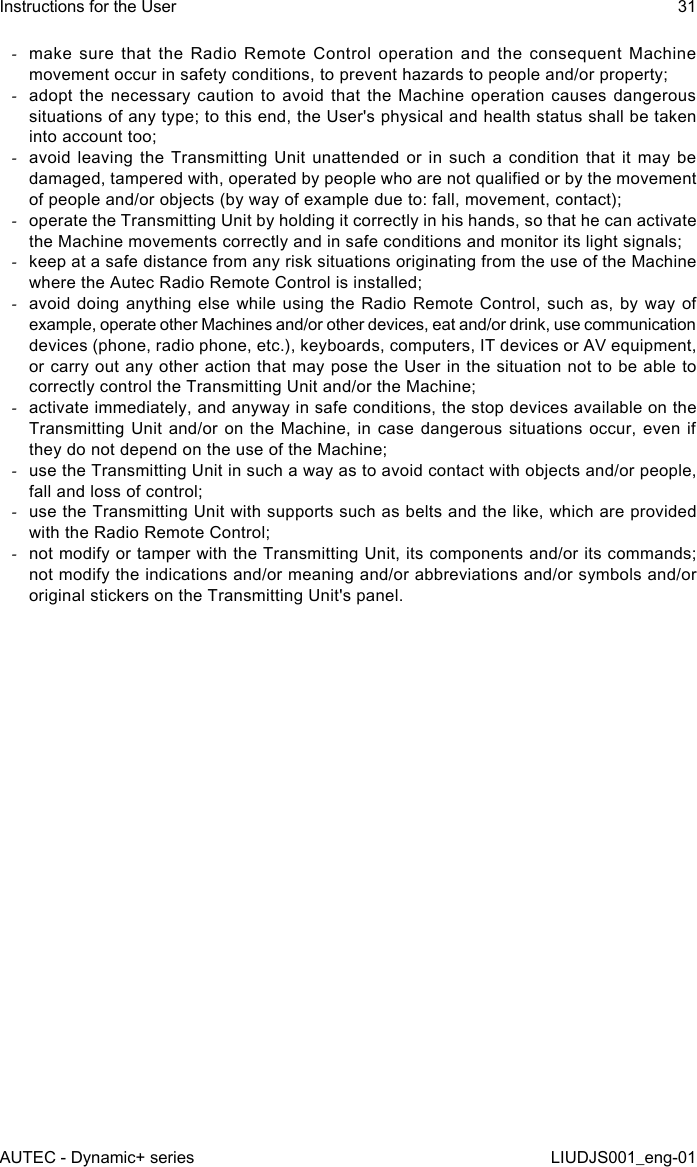  -make sure that the Radio Remote Control operation and the consequent Machine movement occur in safety conditions, to prevent hazards to people and/or property; -adopt the necessary caution to avoid that the Machine operation causes dangerous situations of any type; to this end, the User&apos;s physical and health status shall be taken into account too; -avoid leaving the Transmitting Unit unattended or in such a condition that it may be damaged, tampered with, operated by people who are not qualied or by the movement of people and/or objects (by way of example due to: fall, movement, contact); -operate the Transmitting Unit by holding it correctly in his hands, so that he can activate the Machine movements correctly and in safe conditions and monitor its light signals; -keep at a safe distance from any risk situations originating from the use of the Machine where the Autec Radio Remote Control is installed; -avoid doing anything else while using the Radio Remote Control, such as, by way of example, operate other Machines and/or other devices, eat and/or drink, use communication devices (phone, radio phone, etc.), keyboards, computers, IT devices or AV equipment, or carry out any other action that may pose the User in the situation not to be able to correctly control the Transmitting Unit and/or the Machine; -activate immediately, and anyway in safe conditions, the stop devices available on the Transmitting Unit and/or on the Machine, in case dangerous situations occur, even if they do not depend on the use of the Machine; -use the Transmitting Unit in such a way as to avoid contact with objects and/or people, fall and loss of control; -use the Transmitting Unit with supports such as belts and the like, which are provided with the Radio Remote Control; -not modify or tamper with the Transmitting Unit, its components and/or its commands; not modify the indications and/or meaning and/or abbreviations and/or symbols and/or original stickers on the Transmitting Unit&apos;s panel.AUTEC - Dynamic+ seriesInstructions for the User 31LIUDJS001_eng-01