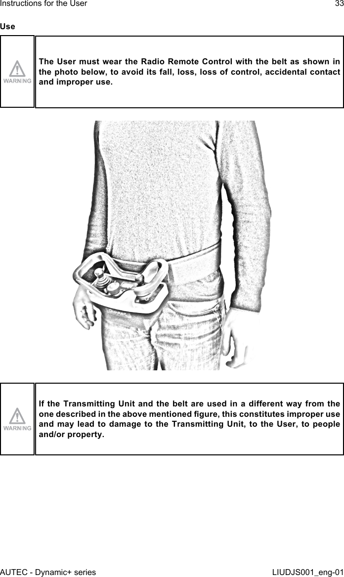 UseThe User  must  wear the Radio Remote Control  with the belt as shown  in the photo below, to avoid its fall, loss, loss of control, accidental contact and improper use.If the Transmitting Unit and the belt are  used  in  a  dierent  way  from the one described in the above mentioned gure, this constitutes improper use and may lead to damage to the Transmitting Unit, to the User, to people and/or property.AUTEC - Dynamic+ seriesInstructions for the User 33LIUDJS001_eng-01