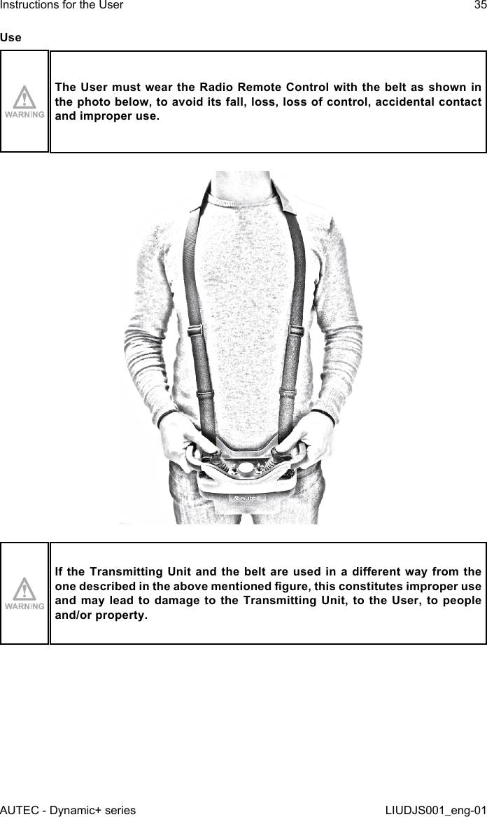 UseThe User  must  wear the Radio Remote Control  with the belt as shown  in the photo below, to avoid its fall, loss, loss of control, accidental contact and improper use.If the Transmitting Unit and the belt are  used  in  a  dierent  way  from the one described in the above mentioned gure, this constitutes improper use and may lead to damage to the Transmitting Unit, to the User, to people and/or property.AUTEC - Dynamic+ seriesInstructions for the User 35LIUDJS001_eng-01