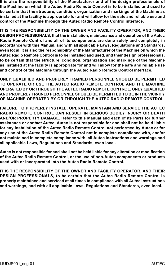 It is  also  the responsibility  of  the  Manufacturer  and  of  the  design  professionals  of the Machine on which the Autec Radio Remote Control is to be installed and used to be certain that the structure, condition, organization and markings of the Machine as installed at the facility is appropriate for and will allow for the safe and reliable use and control of the Machine through the Autec Radio Remote Control interface.IT IS THE RESPONSIBILITY OF THE OWNER AND FACILITY OPERATOR, AND THEIR DESIGN PROFESSIONALS, that the installation, maintenance and operation of the Autec Radio Remote Control and all of its components are done solely and completely in accordance with this Manual, and with all applicable Laws, Regulations and Standards, even local. It is also the responsibility of the Manufacturer of the Machine on which the Autec Radio Remote Control is to be installed and used, and their design professionals, to be certain that the structure, condition, organization and markings of the Machine as installed at the facility is appropriate for and will allow for the safe and reliable use and control of the Machine through the Autec Radio Remote Control interface.ONLY QUALIFIED AND PROPERLY TRAINED PERSONNEL SHOULD BE PERMITTED TO OPERATE OR USE THE AUTEC RADIO REMOTE CONTROL AND THE MACHINE OPERATED BY OR THROUGH THE AUTEC RADIO REMOTE CONTROL. ONLY QUALIFIED AND PROPERLY TRAINED PERSONNEL SHOULD BE PERMITTED TO BE IN THE VICINITY OF MACHINE OPERATED BY OR THROUGH THE AUTEC RADIO REMOTE CONTROL.FAILURE TO PROPERLY INSTALL, OPERATE, MAINTAIN AND SERVICE THE AUTEC RADIO REMOTE CONTROL CAN RESULT IN SERIOUS BODILY INJURY OR DEATH AND/OR PROPERTY DAMAGE. Refer to this Manual and each of its Parts for further assistance or contact Autec. Autec is not responsible for and shall not be held liable for any installation of the Autec Radio Remote Control not performed by Autec or for any use of the Autec Radio Remote Control not in complete compliance with, and/or not maintained in complete compliance with, all Autec instructions and warnings and all applicable Laws, Regulations and Standards, even local.Autec is not responsible for and shall not be held liable for any alteration or modication of the Autec Radio Remote Control, or the use of non-Autec components or products used with or incorporated into the Autec Radio Remote Control.IT IS THE RESPONSIBILITY OF THE OWNER AND FACILITY OPERATOR, AND THEIR DESIGN  PROFESSIONALS,  to  be  certain  that  the  Autec  Radio  Remote  Control  is properly maintained and serviced at all times in compliance with all Autec instructions and warnings, and with all applicable Laws, Regulations and Standards, even local.LIUDJS001_eng-01 AUTEC