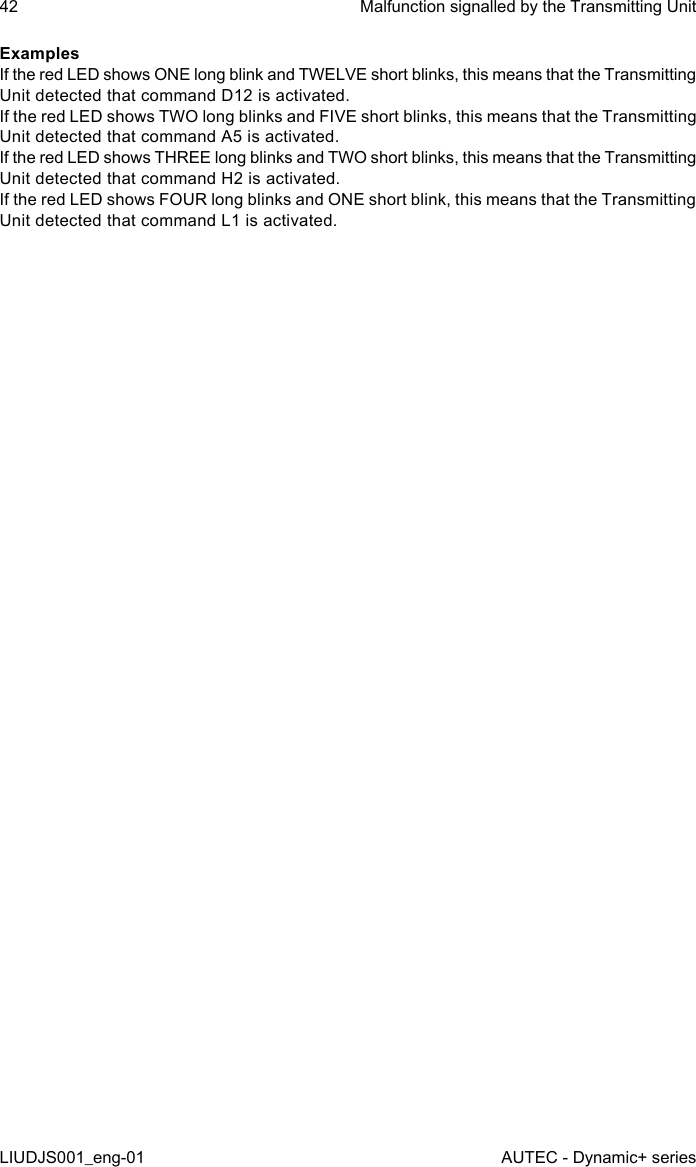 ExamplesIf the red LED shows ONE long blink and TWELVE short blinks, this means that the Transmitting Unit detected that command D12 is activated.If the red LED shows TWO long blinks and FIVE short blinks, this means that the Transmitting Unit detected that command A5 is activated.If the red LED shows THREE long blinks and TWO short blinks, this means that the Transmitting Unit detected that command H2 is activated.If the red LED shows FOUR long blinks and ONE short blink, this means that the Transmitting Unit detected that command L1 is activated.42LIUDJS001_eng-01Malfunction signalled by the Transmitting UnitAUTEC - Dynamic+ series
