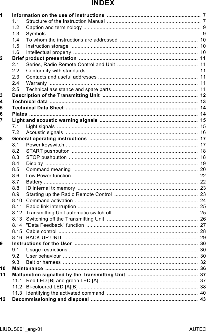 INDEX1  Information on the use of instructions  ................................................................  71.1  Structure of the Instruction Manual  ................................................................  71.2  Caption and terminology  ................................................................................  91.3  Symbols  ........................................................................................................  91.4  To whom the instructions are addressed  .....................................................  101.5  Instruction storage  .......................................................................................  101.6  Intellectual property  .....................................................................................  102  Brief product presentation  .................................................................................  112.1  Series, Radio Remote Control and Unit  .......................................................  112.2  Conformity with standards  ...........................................................................  112.3  Contacts and useful addresses  ....................................................................  112.4  Warranty  .....................................................................................................  112.5  Technical assistance and spare parts  ..........................................................  113  Description of the Transmitting Unit  .................................................................  124  Technical data  .....................................................................................................  135  Technical Data Sheet  ..........................................................................................  146  Plates  ...................................................................................................................  147  Light and acoustic warning signals  ...................................................................  157.1  Light signals  ................................................................................................  157.2  Acoustic signals  ..........................................................................................  168 General operating instructions  ..........................................................................  178.1  Power keyswitch  ..........................................................................................  178.2  START pushbutton  ......................................................................................  188.3  STOP pushbutton  ........................................................................................  188.4  Display  ........................................................................................................  198.5  Command meaning  .....................................................................................  208.6  Low Power function  .....................................................................................  228.7  Battery  .........................................................................................................  228.8  ID internal tx memory  ..................................................................................  238.9  Starting up the Radio Remote Control  .........................................................  238.10 Command activation  ....................................................................................  248.11 Radio link interruption  ..................................................................................  258.12 Transmitting Unit automatic switch o  .........................................................  258.13 Switching o the Transmitting Unit  ..............................................................  268.14 &quot;Data Feedback&quot; function  ............................................................................  278.15 Cable control  ...............................................................................................  288.16 BACK-UP UNIT  ...........................................................................................  299  Instructions for the User  ....................................................................................  309.1  Usage restrictions  ........................................................................................  309.2  User behaviour  ............................................................................................  309.3  Belt or harness  ............................................................................................  3210 Maintenance  ........................................................................................................  3611 Malfunction signalled by the Transmitting Unit  ................................................  3711.1  Red LED [B] and green LED [A]  ..................................................................  3711.2  Bi-coloured LED [A][B]  .................................................................................  3811.3  Identifying the activated command  ..............................................................  4012 Decommissioning and disposal  .........................................................................  43LIUDJS001_eng-01 AUTEC