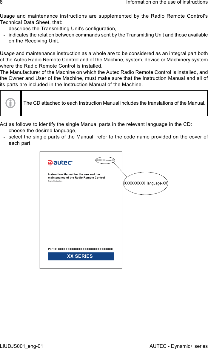 Usage and maintenance instructions are supplemented by the Radio Remote Control&apos;s Technical Data Sheet, that: -describes the Transmitting Unit&apos;s conguration, -indicates the relation between commands sent by the Transmitting Unit and those available on the Receiving Unit.Usage and maintenance instruction as a whole are to be considered as an integral part both of the Autec Radio Remote Control and of the Machine, system, device or Machinery system where the Radio Remote Control is installed.The Manufacturer of the Machine on which the Autec Radio Remote Control is installed, and the Owner and User of the Machine, must make sure that the Instruction Manual and all of its parts are included in the Instruction Manual of the Machine.The CD attached to each Instruction Manual includes the translations of the Manual.Act as follows to identify the single Manual parts in the relevant language in the CD: -choose the desired language, -select the single parts of the Manual: refer to the code name provided on the cover of each part.XXXXXXXXX_language-XXXXXXXXXXX_language-XXInstruction Manual for the use and the maintenance of the Radio Remote ControlOriginal instructionsPart X: XXXXXXXXXXXXXXXXXXXXXXXXXXXXX XX SERIES8LIUDJS001_eng-01Information on the use of instructionsAUTEC - Dynamic+ series