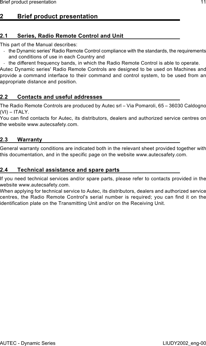 2  Brief product presentation2.1  Series, Radio Remote Control and UnitThis part of the Manual describes: -the Dynamic series&apos; Radio Remote Control compliance with the standards, the requirements and conditions of use in each Country and -the dierent frequency bands, in which the Radio Remote Control is able to operate.Autec Dynamic series&apos; Radio Remote Controls are designed to be used on Machines and provide a command interface to their command and control system, to be used from an appropriate distance and position.2.2  Contacts and useful addressesThe Radio Remote Controls are produced by Autec srl – Via Pomaroli, 65 – 36030 Caldogno (VI) – ITALY.You can nd contacts for Autec, its distributors, dealers and authorized service centres on the website www.autecsafety.com.2.3 WarrantyGeneral warranty conditions are indicated both in the relevant sheet provided together with this documentation, and in the specic page on the website www.autecsafety.com.2.4  Technical assistance and spare partsIf you need technical services and/or spare parts, please refer to contacts provided in the website www.autecsafety.com.When applying for technical service to Autec, its distributors, dealers and authorized service centres,  the  Radio  Remote  Control&apos;s  serial  number  is  required;  you  can  nd  it  on  the identication plate on the Transmitting Unit and/or on the Receiving Unit.AUTEC - Dynamic SeriesBrief product presentation 11LIUDY2002_eng-00