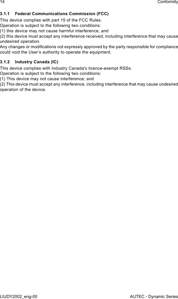 3.1.1  Federal Communications Commission (FCC)This device complies with part 15 of the FCC Rules.Operation is subject to the following two conditions:(1) this device may not cause harmful interference, and(2) this device must accept any interference received, including interference that may cause undesired operation.Any changes or modications not expressly approved by the party responsible for compliance could void the User’s authority to operate the equipment.3.1.2  Industry Canada (IC)This device complies with Industry Canada&apos;s licence-exempt RSSs.   Operation is subject to the following two conditions:   (1) This device may not cause interference; and   (2) This device must accept any interference, including interference that may cause undesired operation of the device.14LIUDY2002_eng-00ConformityAUTEC - Dynamic Series