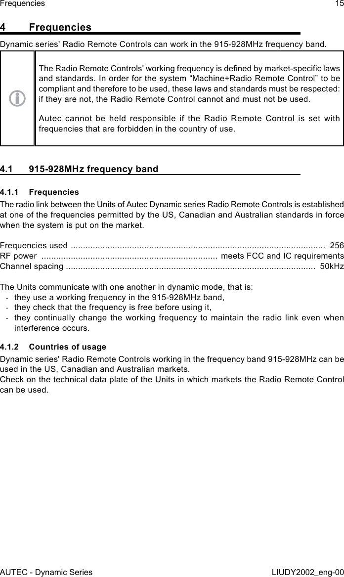 4 FrequenciesDynamic series&apos; Radio Remote Controls can work in the 915-928MHz frequency band.The Radio Remote Controls&apos; working frequency is dened by market-specic laws and standards. In order for the system “Machine+Radio Remote Control” to be compliant and therefore to be used, these laws and standards must be respected: if they are not, the Radio Remote Control cannot and must not be used.Autec cannot be held responsible if the Radio Remote Control is set with frequencies that are forbidden in the country of use.4.1  915-928MHz frequency band4.1.1 FrequenciesThe radio link between the Units of Autec Dynamic series Radio Remote Controls is established at one of the frequencies permitted by the US, Canadian and Australian standards in force when the system is put on the market.Frequencies used  ........................................................................................................  256RF power  ........................................................................ meets FCC and IC requirementsChannel spacing ......................................................................................................  50kHzThe Units communicate with one another in dynamic mode, that is: -they use a working frequency in the 915-928MHz band, -they check that the frequency is free before using it, -they continually change the working frequency to maintain the radio link even when interference occurs.4.1.2  Countries of usageDynamic series&apos; Radio Remote Controls working in the frequency band 915-928MHz can be used in the US, Canadian and Australian markets.Check on the technical data plate of the Units in which markets the Radio Remote Control can be used.AUTEC - Dynamic SeriesFrequencies 15LIUDY2002_eng-00