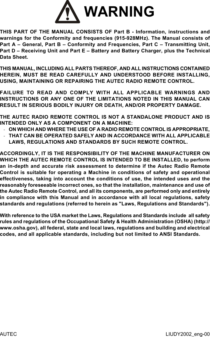  WARNINGTHIS PART OF THE MANUAL CONSISTS OF Part B - Information, instructions and warnings for the Conformity and frequencies (915-928MHz). The Manual consists of Part A – General, Part B – Conformity and Frequencies, Part C – Transmitting Unit, Part D – Receiving Unit and Part E – Battery and Battery Charger, plus the Technical Data Sheet.THIS MANUAL, INCLUDING ALL PARTS THEREOF, AND ALL INSTRUCTIONS CONTAINED HEREIN, MUST BE READ CAREFULLY AND UNDERSTOOD BEFORE INSTALLING, USING, MAINTAINING OR REPAIRING THE AUTEC RADIO REMOTE CONTROL.FAILURE TO READ AND COMPLY WITH ALL APPLICABLE WARNINGS AND INSTRUCTIONS OR ANY ONE OF THE LIMITATIONS NOTED IN THIS MANUAL CAN RESULT IN SERIOUS BODILY INJURY OR DEATH, AND/OR PROPERTY DAMAGE.THE AUTEC RADIO REMOTE CONTROL IS NOT A STANDALONE PRODUCT AND IS INTENDED ONLY AS A COMPONENT ON A MACHINE: -ON WHICH AND WHERE THE USE OF A RADIO REMOTE CONTROL IS APPROPRIATE, -THAT CAN BE OPERATED SAFELY AND IN ACCORDANCE WITH ALL APPLICABLE LAWS, REGULATIONS AND STANDARDS BY SUCH REMOTE CONTROL.ACCORDINGLY, IT IS THE RESPONSIBILITY OF THE MACHINE MANUFACTURER ON WHICH THE AUTEC REMOTE CONTROL IS INTENDED TO BE INSTALLED, to perform an in-depth and accurate risk assessment to determine if the Autec Radio Remote Control is suitable for operating a Machine in conditions of safety and operational eectiveness, taking into account the conditions of use, the intended uses and the reasonably foreseeable incorrect ones, so that the installation, maintenance and use of the Autec Radio Remote Control, and all its components, are performed only and entirely in compliance with this Manual and in accordance with all local regulations, safety standards and regulations (referred to herein as &quot;Laws, Regulations and Standards&quot;).With reference to the USA market the Laws, Regulations and Standards include  all safety rules and regulations of the Occupational Safety &amp; Health Administration (OSHA) (http://www.osha.gov), all federal, state and local laws, regulations and building and electrical codes, and all applicable standards, including but not limited to ANSI Standards.AUTEC LIUDY2002_eng-00