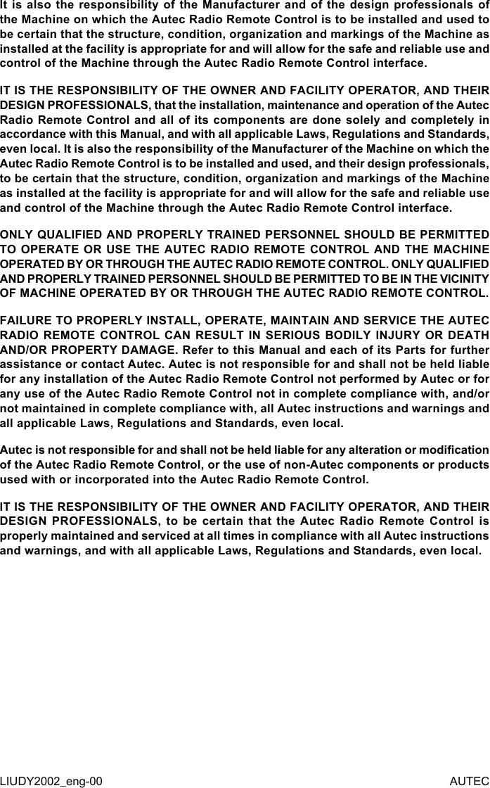 It is also the responsibility of the Manufacturer and of the design professionals of the Machine on which the Autec Radio Remote Control is to be installed and used to be certain that the structure, condition, organization and markings of the Machine as installed at the facility is appropriate for and will allow for the safe and reliable use and control of the Machine through the Autec Radio Remote Control interface.IT IS THE RESPONSIBILITY OF THE OWNER AND FACILITY OPERATOR, AND THEIR DESIGN PROFESSIONALS, that the installation, maintenance and operation of the Autec Radio Remote Control and all of its components are done solely and completely in accordance with this Manual, and with all applicable Laws, Regulations and Standards, even local. It is also the responsibility of the Manufacturer of the Machine on which the Autec Radio Remote Control is to be installed and used, and their design professionals, to be certain that the structure, condition, organization and markings of the Machine as installed at the facility is appropriate for and will allow for the safe and reliable use and control of the Machine through the Autec Radio Remote Control interface.ONLY QUALIFIED AND PROPERLY TRAINED PERSONNEL SHOULD BE PERMITTED TO OPERATE OR USE THE AUTEC RADIO REMOTE CONTROL AND THE MACHINE OPERATED BY OR THROUGH THE AUTEC RADIO REMOTE CONTROL. ONLY QUALIFIED AND PROPERLY TRAINED PERSONNEL SHOULD BE PERMITTED TO BE IN THE VICINITY OF MACHINE OPERATED BY OR THROUGH THE AUTEC RADIO REMOTE CONTROL.FAILURE TO PROPERLY INSTALL, OPERATE, MAINTAIN AND SERVICE THE AUTEC RADIO REMOTE CONTROL CAN RESULT IN SERIOUS BODILY INJURY OR DEATH AND/OR PROPERTY DAMAGE. Refer to this Manual and each of its Parts for further assistance or contact Autec. Autec is not responsible for and shall not be held liable for any installation of the Autec Radio Remote Control not performed by Autec or for any use of the Autec Radio Remote Control not in complete compliance with, and/or not maintained in complete compliance with, all Autec instructions and warnings and all applicable Laws, Regulations and Standards, even local.Autec is not responsible for and shall not be held liable for any alteration or modication of the Autec Radio Remote Control, or the use of non-Autec components or products used with or incorporated into the Autec Radio Remote Control.IT IS THE RESPONSIBILITY OF THE OWNER AND FACILITY OPERATOR, AND THEIR DESIGN PROFESSIONALS, to be certain that the Autec Radio Remote Control is properly maintained and serviced at all times in compliance with all Autec instructions and warnings, and with all applicable Laws, Regulations and Standards, even local.LIUDY2002_eng-00 AUTEC