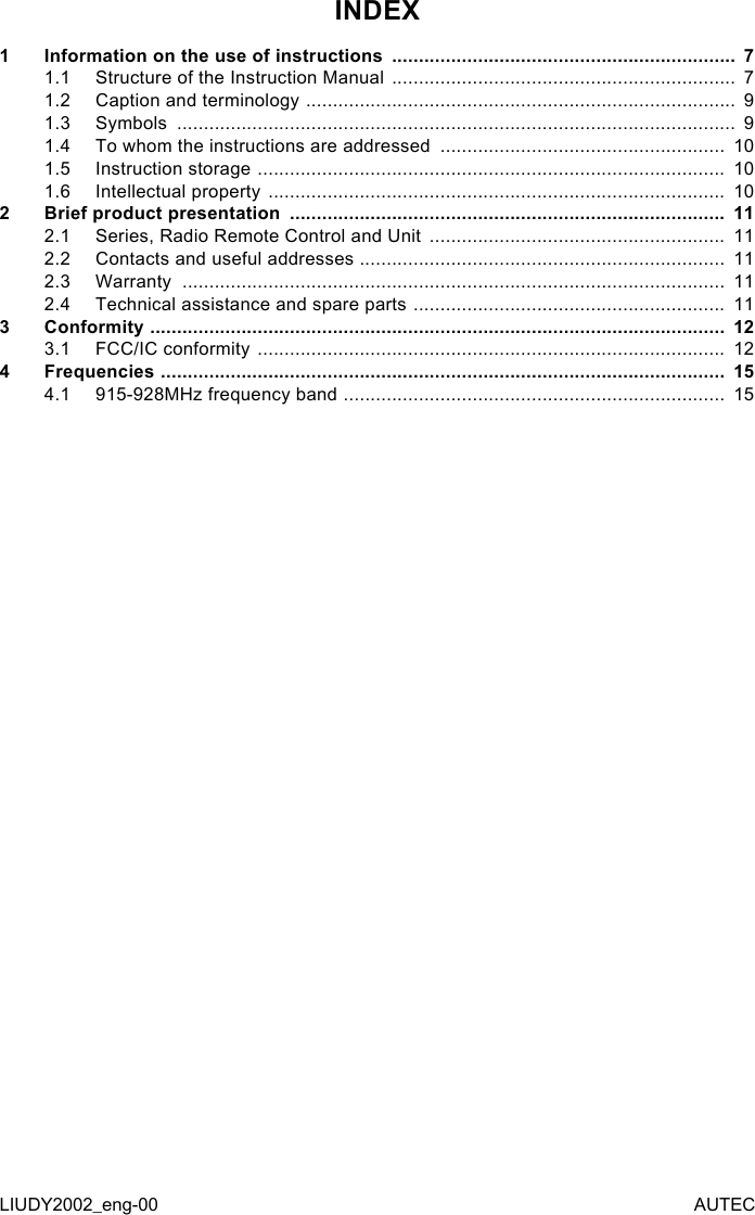 INDEX1  Information on the use of instructions  ................................................................  71.1  Structure of the Instruction Manual  ................................................................  71.2  Caption and terminology  ................................................................................  91.3  Symbols  ........................................................................................................  91.4  To whom the instructions are addressed  .....................................................  101.5  Instruction storage  .......................................................................................  101.6  Intellectual property  .....................................................................................  102  Brief product presentation  .................................................................................  112.1  Series, Radio Remote Control and Unit  .......................................................  112.2  Contacts and useful addresses  ....................................................................  112.3  Warranty  .....................................................................................................  112.4  Technical assistance and spare parts  ..........................................................  113  Conformity  ...........................................................................................................  123.1  FCC/IC conformity  .......................................................................................  124  Frequencies  .........................................................................................................  154.1  915-928MHz frequency band  .......................................................................  15LIUDY2002_eng-00 AUTEC