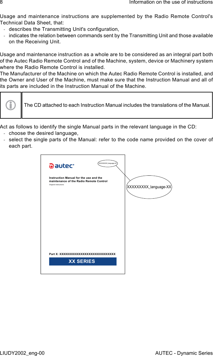 Usage and maintenance instructions are supplemented by the Radio Remote Control&apos;s Technical Data Sheet, that: -describes the Transmitting Unit&apos;s conguration, -indicates the relation between commands sent by the Transmitting Unit and those available on the Receiving Unit.Usage and maintenance instruction as a whole are to be considered as an integral part both of the Autec Radio Remote Control and of the Machine, system, device or Machinery system where the Radio Remote Control is installed.The Manufacturer of the Machine on which the Autec Radio Remote Control is installed, and the Owner and User of the Machine, must make sure that the Instruction Manual and all of its parts are included in the Instruction Manual of the Machine.The CD attached to each Instruction Manual includes the translations of the Manual.Act as follows to identify the single Manual parts in the relevant language in the CD: -choose the desired language, -select the single parts of the Manual: refer to the code name provided on the cover of each part.XXXXXXXXX_language-XXXXXXXXXXX_language-XXInstruction Manual for the use and the maintenance of the Radio Remote ControlOriginal instructionsPart X: XXXXXXXXXXXXXXXXXXXXXXXXXXXXX XX SERIES8LIUDY2002_eng-00Information on the use of instructionsAUTEC - Dynamic Series