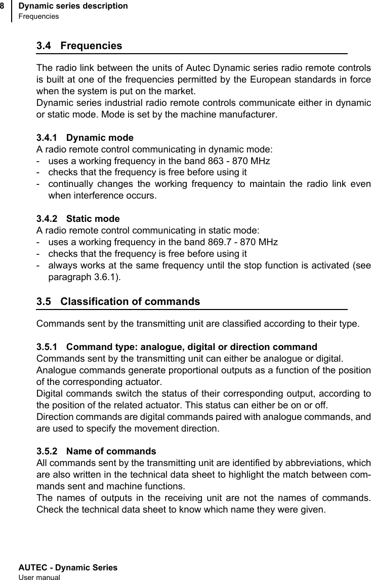AUTEC - Dynamic SeriesUser manualDynamic series descriptionFrequencies83.4 FrequenciesThe radio link between the units of Autec Dynamic series radio remote controlsis built at one of the frequencies permitted by the European standards in forcewhen the system is put on the market.Dynamic series industrial radio remote controls communicate either in dynamicor static mode. Mode is set by the machine manufacturer.3.4.1 Dynamic modeA radio remote control communicating in dynamic mode:- uses a working frequency in the band 863 - 870 MHz- checks that the frequency is free before using it- continually changes the working frequency to maintain the radio link evenwhen interference occurs.3.4.2 Static modeA radio remote control communicating in static mode:- uses a working frequency in the band 869.7 - 870 MHz- checks that the frequency is free before using it- always works at the same frequency until the stop function is activated (seeparagraph 3.6.1).3.5 Classification of commandsCommands sent by the transmitting unit are classified according to their type.3.5.1 Command type: analogue, digital or direction commandCommands sent by the transmitting unit can either be analogue or digital.Analogue commands generate proportional outputs as a function of the positionof the corresponding actuator.Digital commands switch the status of their corresponding output, according tothe position of the related actuator. This status can either be on or off.Direction commands are digital commands paired with analogue commands, andare used to specify the movement direction.3.5.2 Name of commandsAll commands sent by the transmitting unit are identified by abbreviations, whichare also written in the technical data sheet to highlight the match between com-mands sent and machine functions. The names of outputs in the receiving unit are not the names of commands.Check the technical data sheet to know which name they were given.