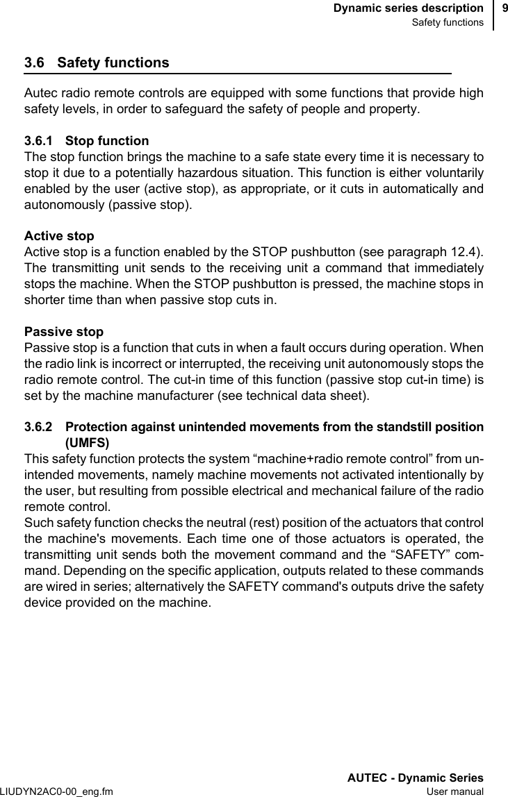 Dynamic series descriptionSafety functionsAUTEC - Dynamic SeriesLIUDYN2AC0-00_eng.fm User manual93.6 Safety functionsAutec radio remote controls are equipped with some functions that provide highsafety levels, in order to safeguard the safety of people and property.3.6.1 Stop function The stop function brings the machine to a safe state every time it is necessary tostop it due to a potentially hazardous situation. This function is either voluntarilyenabled by the user (active stop), as appropriate, or it cuts in automatically andautonomously (passive stop).Active stopActive stop is a function enabled by the STOP pushbutton (see paragraph 12.4).The transmitting unit sends to the receiving unit a command that immediatelystops the machine. When the STOP pushbutton is pressed, the machine stops inshorter time than when passive stop cuts in.Passive stopPassive stop is a function that cuts in when a fault occurs during operation. Whenthe radio link is incorrect or interrupted, the receiving unit autonomously stops theradio remote control. The cut-in time of this function (passive stop cut-in time) isset by the machine manufacturer (see technical data sheet).3.6.2 Protection against unintended movements from the standstill position(UMFS)This safety function protects the system “machine+radio remote control” from un-intended movements, namely machine movements not activated intentionally bythe user, but resulting from possible electrical and mechanical failure of the radioremote control.Such safety function checks the neutral (rest) position of the actuators that controlthe machine&apos;s movements. Each time one of those actuators is operated, thetransmitting unit sends both the movement command and the “SAFETY” com-mand. Depending on the specific application, outputs related to these commandsare wired in series; alternatively the SAFETY command&apos;s outputs drive the safetydevice provided on the machine.