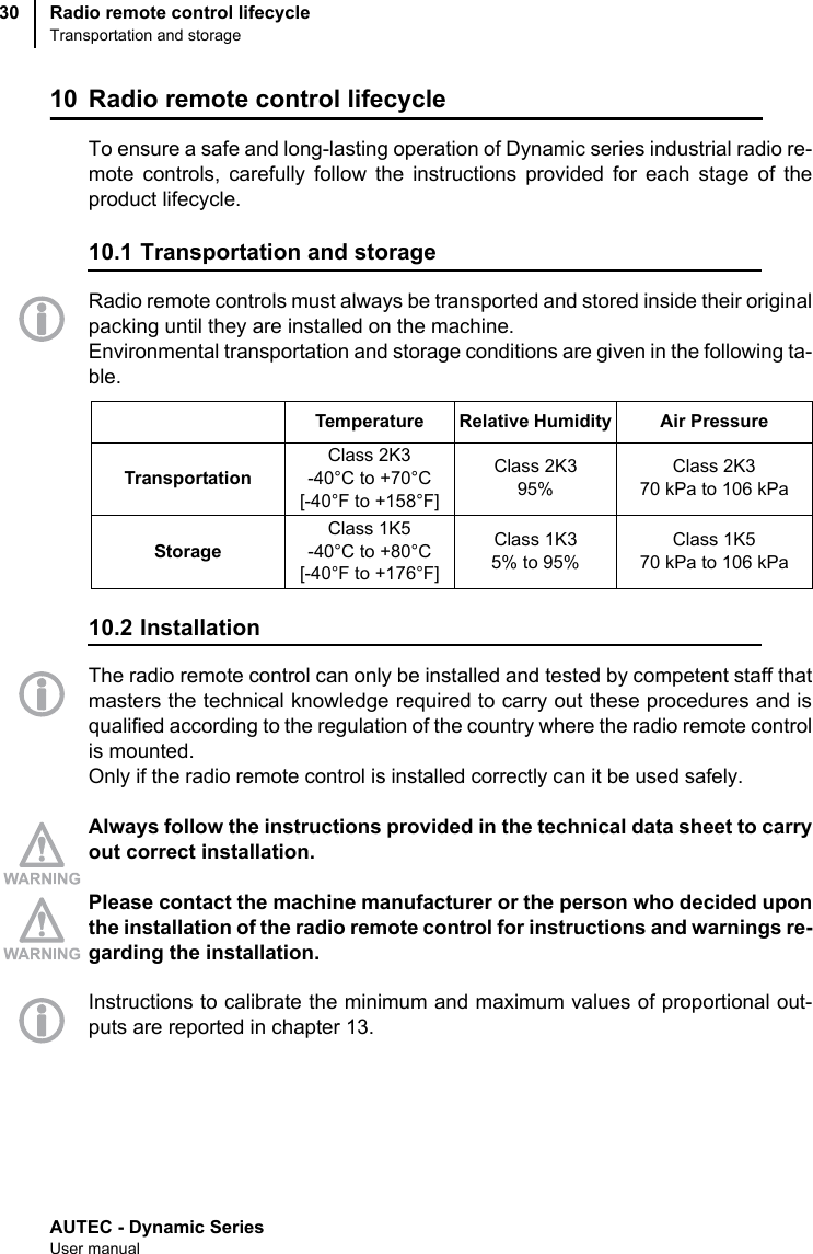 AUTEC - Dynamic SeriesUser manualRadio remote control lifecycleTransportation and storage3010 Radio remote control lifecycleTo ensure a safe and long-lasting operation of Dynamic series industrial radio re-mote controls, carefully follow the instructions provided for each stage of theproduct lifecycle.10.1 Transportation and storageRadio remote controls must always be transported and stored inside their originalpacking until they are installed on the machine.Environmental transportation and storage conditions are given in the following ta-ble.10.2 InstallationThe radio remote control can only be installed and tested by competent staff thatmasters the technical knowledge required to carry out these procedures and isqualified according to the regulation of the country where the radio remote controlis mounted.Only if the radio remote control is installed correctly can it be used safely.Always follow the instructions provided in the technical data sheet to carryout correct installation.Please contact the machine manufacturer or the person who decided uponthe installation of the radio remote control for instructions and warnings re-garding the installation.Instructions to calibrate the minimum and maximum values of proportional out-puts are reported in chapter 13.Temperature Relative Humidity Air PressureTransportationClass 2K3 -40°C to +70°C[-40°F to +158°F]Class 2K395%Class 2K3 70 kPa to 106 kPaStorageClass 1K5 -40°C to +80°C[-40°F to +176°F]Class 1K35% to 95%Class 1K570 kPa to 106 kPa