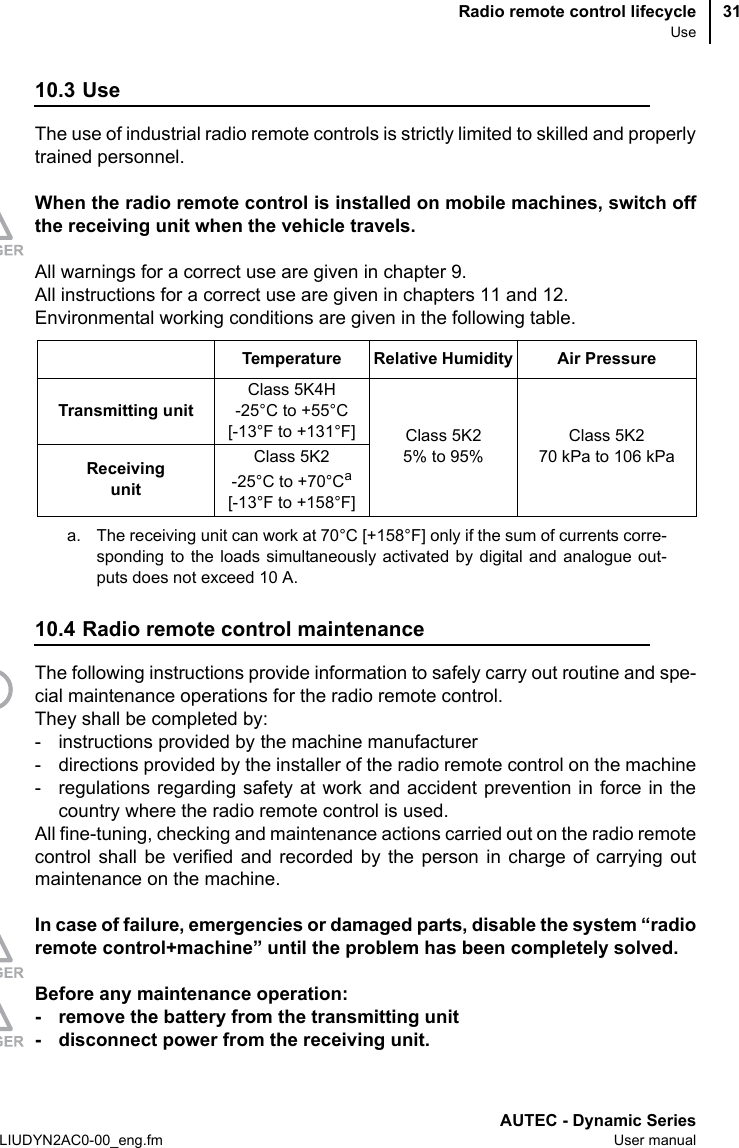 Radio remote control lifecycleUseAUTEC - Dynamic SeriesLIUDYN2AC0-00_eng.fm User manual3110.3 UseThe use of industrial radio remote controls is strictly limited to skilled and properlytrained personnel.When the radio remote control is installed on mobile machines, switch offthe receiving unit when the vehicle travels.All warnings for a correct use are given in chapter 9.All instructions for a correct use are given in chapters 11 and 12.Environmental working conditions are given in the following table.10.4 Radio remote control maintenanceThe following instructions provide information to safely carry out routine and spe-cial maintenance operations for the radio remote control.They shall be completed by:- instructions provided by the machine manufacturer- directions provided by the installer of the radio remote control on the machine- regulations regarding safety at work and accident prevention in force in thecountry where the radio remote control is used.All fine-tuning, checking and maintenance actions carried out on the radio remotecontrol shall be verified and recorded by the person in charge of carrying outmaintenance on the machine.In case of failure, emergencies or damaged parts, disable the system “radioremote control+machine” until the problem has been completely solved.Before any maintenance operation:- remove the battery from the transmitting unit- disconnect power from the receiving unit.Temperature Relative Humidity Air PressureTransmitting unitClass 5K4H -25°C to +55°C[-13°F to +131°F] Class 5K25% to 95%Class 5K270 kPa to 106 kPaReceiving unitClass 5K2 -25°C to +70°Ca[-13°F to +158°F]a. The receiving unit can work at 70°C [+158°F] only if the sum of currents corre-sponding to the loads simultaneously activated by digital and analogue out-puts does not exceed 10 A.