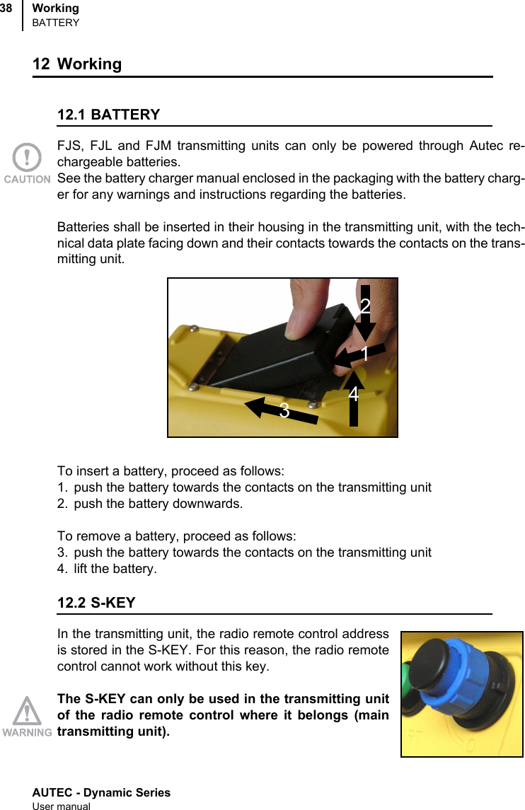 AUTEC - Dynamic SeriesUser manualWorkingBATTERY3812 Working 12.1 BATTERYFJS, FJL and FJM transmitting units can only be powered through Autec re-chargeable batteries. See the battery charger manual enclosed in the packaging with the battery charg-er for any warnings and instructions regarding the batteries.Batteries shall be inserted in their housing in the transmitting unit, with the tech-nical data plate facing down and their contacts towards the contacts on the trans-mitting unit.To insert a battery, proceed as follows:1. push the battery towards the contacts on the transmitting unit2. push the battery downwards.To remove a battery, proceed as follows:3. push the battery towards the contacts on the transmitting unit4. lift the battery. 12.2 S-KEYIn the transmitting unit, the radio remote control addressis stored in the S-KEY. For this reason, the radio remotecontrol cannot work without this key.The S-KEY can only be used in the transmitting unitof the radio remote control where it belongs (maintransmitting unit).2143