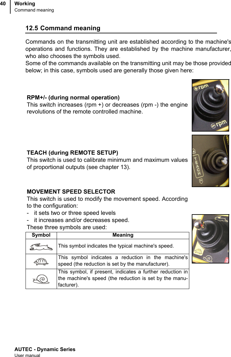 AUTEC - Dynamic SeriesUser manualWorkingCommand meaning4012.5 Command meaningCommands on the transmitting unit are established according to the machine&apos;soperations and functions. They are established by the machine manufacturer,who also chooses the symbols used.Some of the commands available on the transmitting unit may be those providedbelow; in this case, symbols used are generally those given here:RPM+/- (during normal operation)This switch increases (rpm +) or decreases (rpm -) the enginerevolutions of the remote controlled machine.TEACH (during REMOTE SETUP)This switch is used to calibrate minimum and maximum valuesof proportional outputs (see chapter 13).MOVEMENT SPEED SELECTORThis switch is used to modify the movement speed. Accordingto the configuration:- it sets two or three speed levels- it increases and/or decreases speed.These three symbols are used:Symbol MeaningThis symbol indicates the typical machine&apos;s speed.This symbol indicates a reduction in the machine&apos;sspeed (the reduction is set by the manufacturer).This symbol, if present, indicates a further reduction inthe machine&apos;s speed (the reduction is set by the manu-facturer).