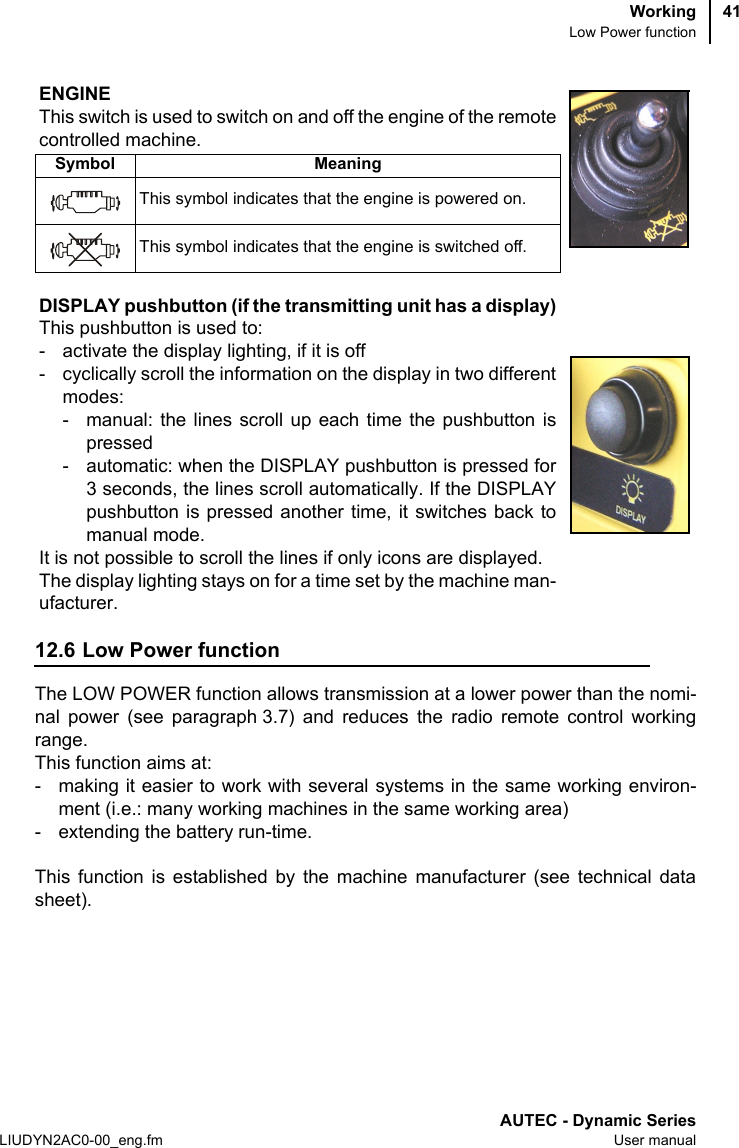 WorkingLow Power functionAUTEC - Dynamic SeriesLIUDYN2AC0-00_eng.fm User manual4112.6 Low Power functionThe LOW POWER function allows transmission at a lower power than the nomi-nal power (see paragraph 3.7) and reduces the radio remote control workingrange.This function aims at:- making it easier to work with several systems in the same working environ-ment (i.e.: many working machines in the same working area)- extending the battery run-time.This function is established by the machine manufacturer (see technical datasheet).ENGINEThis switch is used to switch on and off the engine of the remotecontrolled machine.Symbol MeaningThis symbol indicates that the engine is powered on.This symbol indicates that the engine is switched off.DISPLAY pushbutton (if the transmitting unit has a display)This pushbutton is used to:- activate the display lighting, if it is off- cyclically scroll the information on the display in two differentmodes:- manual: the lines scroll up each time the pushbutton ispressed- automatic: when the DISPLAY pushbutton is pressed for3 seconds, the lines scroll automatically. If the DISPLAYpushbutton is pressed another time, it switches back tomanual mode.It is not possible to scroll the lines if only icons are displayed.The display lighting stays on for a time set by the machine man-ufacturer.