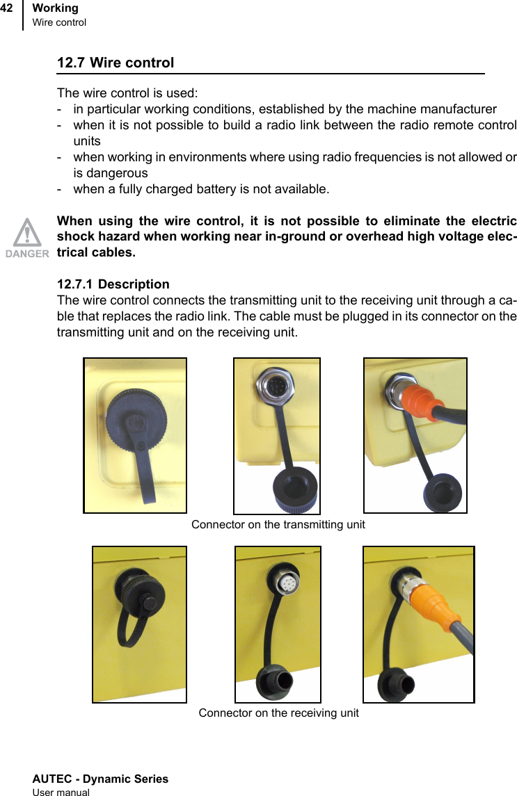AUTEC - Dynamic SeriesUser manualWorkingWire control4212.7 Wire controlThe wire control is used:- in particular working conditions, established by the machine manufacturer- when it is not possible to build a radio link between the radio remote controlunits- when working in environments where using radio frequencies is not allowed oris dangerous- when a fully charged battery is not available.When using the wire control, it is not possible to eliminate the electricshock hazard when working near in-ground or overhead high voltage elec-trical cables.12.7.1 Description The wire control connects the transmitting unit to the receiving unit through a ca-ble that replaces the radio link. The cable must be plugged in its connector on thetransmitting unit and on the receiving unit.Connector on the transmitting unitConnector on the receiving unit