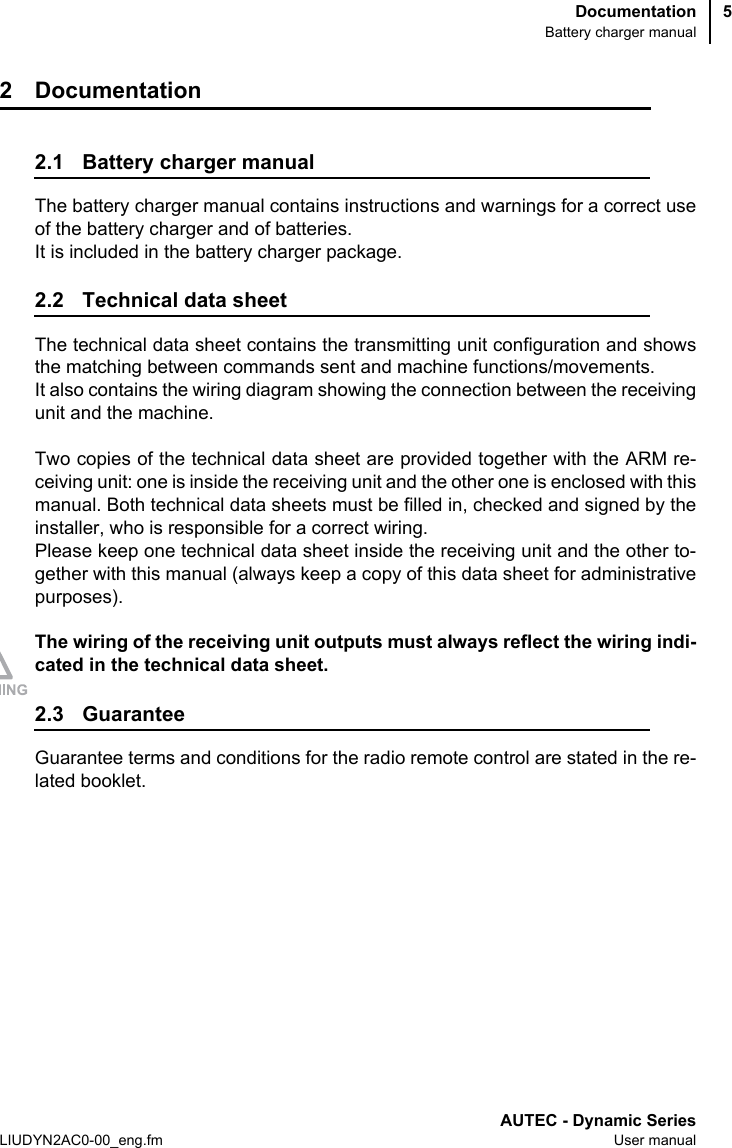 DocumentationBattery charger manualAUTEC - Dynamic SeriesLIUDYN2AC0-00_eng.fm User manual52 Documentation2.1 Battery charger manualThe battery charger manual contains instructions and warnings for a correct useof the battery charger and of batteries.It is included in the battery charger package.2.2 Technical data sheetThe technical data sheet contains the transmitting unit configuration and showsthe matching between commands sent and machine functions/movements. It also contains the wiring diagram showing the connection between the receivingunit and the machine.Two copies of the technical data sheet are provided together with the ARM re-ceiving unit: one is inside the receiving unit and the other one is enclosed with thismanual. Both technical data sheets must be filled in, checked and signed by theinstaller, who is responsible for a correct wiring.Please keep one technical data sheet inside the receiving unit and the other to-gether with this manual (always keep a copy of this data sheet for administrativepurposes).The wiring of the receiving unit outputs must always reflect the wiring indi-cated in the technical data sheet.2.3 GuaranteeGuarantee terms and conditions for the radio remote control are stated in the re-lated booklet.