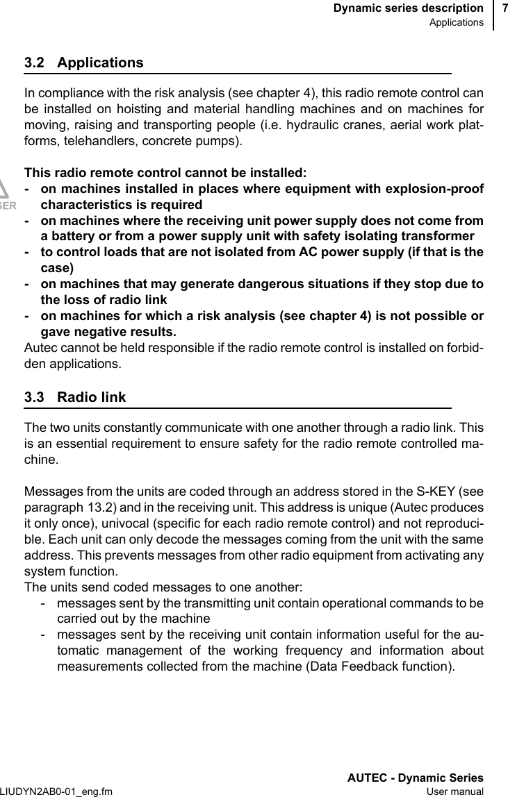 Dynamic series descriptionApplicationsAUTEC - Dynamic SeriesLIUDYN2AB0-01_eng.fm User manual73.2 ApplicationsIn compliance with the risk analysis (see chapter 4), this radio remote control canbe installed on hoisting and material handling machines and on machines formoving, raising and transporting people (i.e. hydraulic cranes, aerial work plat-forms, telehandlers, concrete pumps).This radio remote control cannot be installed:- on machines installed in places where equipment with explosion-proofcharacteristics is required- on machines where the receiving unit power supply does not come froma battery or from a power supply unit with safety isolating transformer- to control loads that are not isolated from AC power supply (if that is thecase)- on machines that may generate dangerous situations if they stop due tothe loss of radio link- on machines for which a risk analysis (see chapter 4) is not possible orgave negative results.Autec cannot be held responsible if the radio remote control is installed on forbid-den applications.3.3 Radio linkThe two units constantly communicate with one another through a radio link. Thisis an essential requirement to ensure safety for the radio remote controlled ma-chine.Messages from the units are coded through an address stored in the S-KEY (seeparagraph 13.2) and in the receiving unit. This address is unique (Autec producesit only once), univocal (specific for each radio remote control) and not reproduci-ble. Each unit can only decode the messages coming from the unit with the sameaddress. This prevents messages from other radio equipment from activating anysystem function.The units send coded messages to one another:- messages sent by the transmitting unit contain operational commands to becarried out by the machine- messages sent by the receiving unit contain information useful for the au-tomatic management of the working frequency and information aboutmeasurements collected from the machine (Data Feedback function).