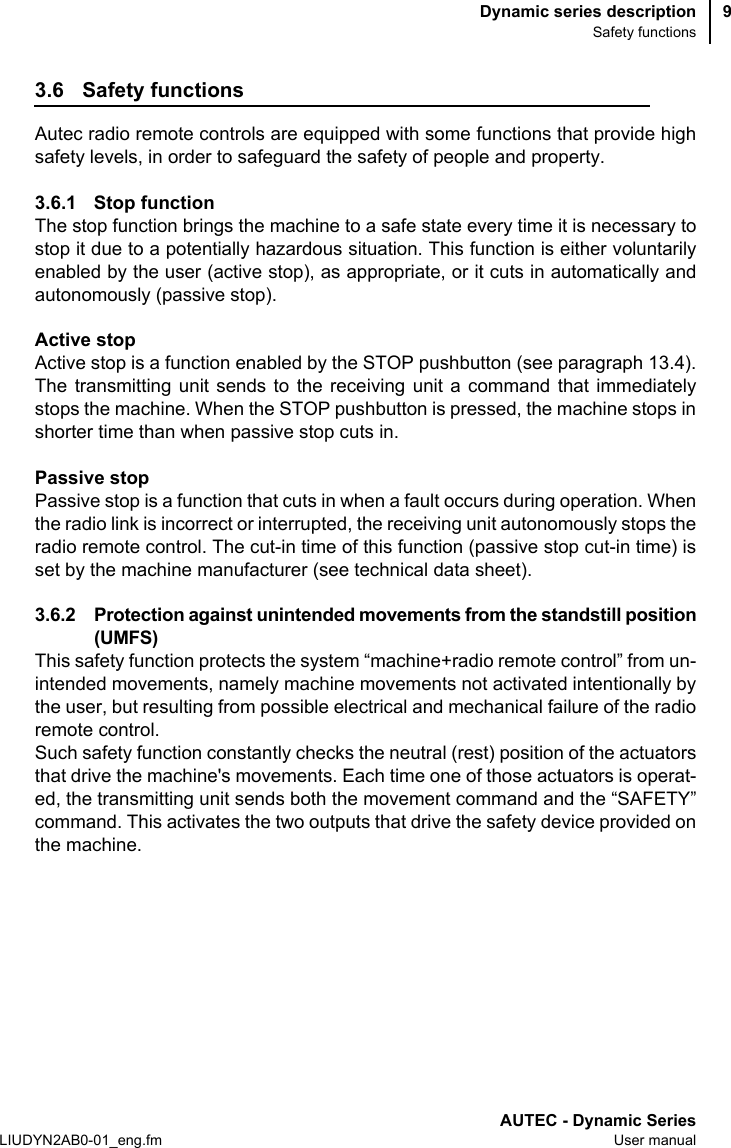 Dynamic series descriptionSafety functionsAUTEC - Dynamic SeriesLIUDYN2AB0-01_eng.fm User manual93.6 Safety functionsAutec radio remote controls are equipped with some functions that provide highsafety levels, in order to safeguard the safety of people and property.3.6.1 Stop function The stop function brings the machine to a safe state every time it is necessary tostop it due to a potentially hazardous situation. This function is either voluntarilyenabled by the user (active stop), as appropriate, or it cuts in automatically andautonomously (passive stop).Active stopActive stop is a function enabled by the STOP pushbutton (see paragraph 13.4).The transmitting unit sends to the receiving unit a command that immediatelystops the machine. When the STOP pushbutton is pressed, the machine stops inshorter time than when passive stop cuts in.Passive stopPassive stop is a function that cuts in when a fault occurs during operation. Whenthe radio link is incorrect or interrupted, the receiving unit autonomously stops theradio remote control. The cut-in time of this function (passive stop cut-in time) isset by the machine manufacturer (see technical data sheet).3.6.2 Protection against unintended movements from the standstill position(UMFS)This safety function protects the system “machine+radio remote control” from un-intended movements, namely machine movements not activated intentionally bythe user, but resulting from possible electrical and mechanical failure of the radioremote control.Such safety function constantly checks the neutral (rest) position of the actuatorsthat drive the machine&apos;s movements. Each time one of those actuators is operat-ed, the transmitting unit sends both the movement command and the “SAFETY”command. This activates the two outputs that drive the safety device provided onthe machine.