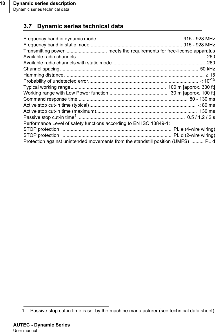 AUTEC - Dynamic SeriesUser manualDynamic series descriptionDynamic series technical data103.7 Dynamic series technical dataFrequency band in dynamic mode ............................................................... 915 - 928 MHzFrequency band in static mode .................................................................... 915 - 928 MHzTransmitting power  .............................. meets the requirements for free-license apparatusAvailable radio channels................................................................................................  260Available radio channels with static mode  ....................................................................  260Channel spacing .......................................................................................................  50 kHzHamming distance ........................................................................................................  ≥ 15Probability of undetected error..................................................................................  &lt;10-15Typical working range.......................................................................  100 m [approx. 330 ft]Working range with Low Power function.............................................  30 m [approx. 100 ft]Command response time .................................................................................  80 - 130 msActive stop cut-in time (typical) ...............................................................................  &lt; 80 msActive stop cut-in time (maximum)...........................................................................  130 msPassive stop cut-in time1 ...............................................................................  0.5 / 1.2 / 2 sPerformance Level of safety functions according to EN ISO 13849-1:STOP protection  ..................................................................................  PL e (4-wire wiring)STOP protection  ..................................................................................  PL d (2-wire wiring)Protection against unintended movements from the standstill position (UMFS)  ......... PL d1. Passive stop cut-in time is set by the machine manufacturer (see technical data sheet)