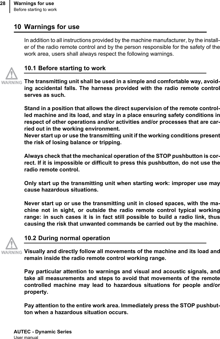 AUTEC - Dynamic SeriesUser manualWarnings for useBefore starting to work2810 Warnings for useIn addition to all instructions provided by the machine manufacturer, by the install-er of the radio remote control and by the person responsible for the safety of thework area, users shall always respect the following warnings.10.1 Before starting to workThe transmitting unit shall be used in a simple and comfortable way, avoid-ing accidental falls. The harness provided with the radio remote controlserves as such.Stand in a position that allows the direct supervision of the remote control-led machine and its load, and stay in a place ensuring safety conditions inrespect of other operations and/or activities and/or processes that are car-ried out in the working environment.Never start up or use the transmitting unit if the working conditions presentthe risk of losing balance or tripping.Always check that the mechanical operation of the STOP pushbutton is cor-rect. If it is impossible or difficult to press this pushbutton, do not use theradio remote control.Only start up the transmitting unit when starting work: improper use maycause hazardous situations.Never start up or use the transmitting unit in closed spaces, with the ma-chine not in sight, or outside the radio remote control typical workingrange: in such cases it is in fact still possible to build a radio link, thuscausing the risk that unwanted commands be carried out by the machine.10.2 During normal operationVisually and directly follow all movements of the machine and its load andremain inside the radio remote control working range.Pay particular attention to warnings and visual and acoustic signals, andtake all measurements and steps to avoid that movements of the remotecontrolled machine may lead to hazardous situations for people and/orproperty.Pay attention to the entire work area. Immediately press the STOP pushbut-ton when a hazardous situation occurs.