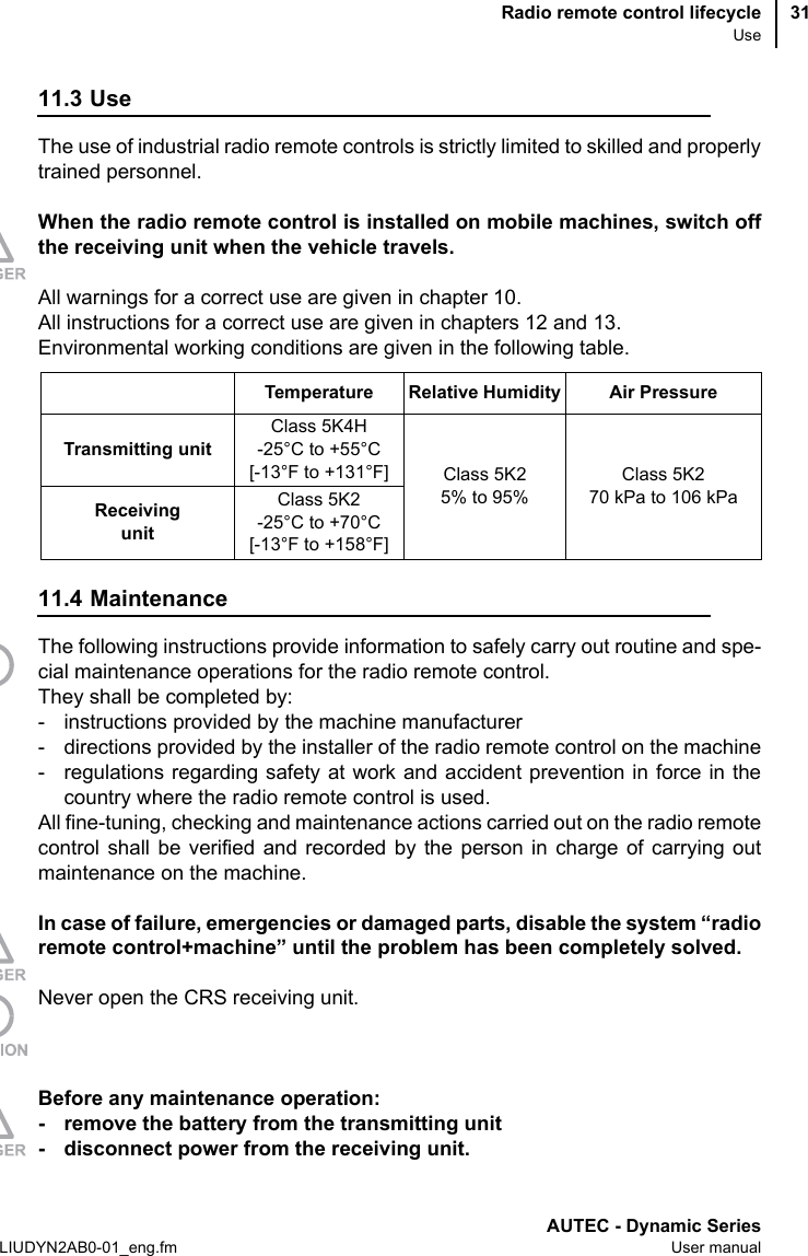 Radio remote control lifecycleUseAUTEC - Dynamic SeriesLIUDYN2AB0-01_eng.fm User manual3111.3 UseThe use of industrial radio remote controls is strictly limited to skilled and properlytrained personnel.When the radio remote control is installed on mobile machines, switch offthe receiving unit when the vehicle travels.All warnings for a correct use are given in chapter 10.All instructions for a correct use are given in chapters 12 and 13.Environmental working conditions are given in the following table.11.4 MaintenanceThe following instructions provide information to safely carry out routine and spe-cial maintenance operations for the radio remote control.They shall be completed by:- instructions provided by the machine manufacturer- directions provided by the installer of the radio remote control on the machine- regulations regarding safety at work and accident prevention in force in thecountry where the radio remote control is used.All fine-tuning, checking and maintenance actions carried out on the radio remotecontrol shall be verified and recorded by the person in charge of carrying outmaintenance on the machine.In case of failure, emergencies or damaged parts, disable the system “radioremote control+machine” until the problem has been completely solved.Never open the CRS receiving unit.Before any maintenance operation:- remove the battery from the transmitting unit- disconnect power from the receiving unit.Temperature Relative Humidity Air PressureTransmitting unitClass 5K4H -25°C to +55°C[-13°F to +131°F] Class 5K25% to 95%Class 5K270 kPa to 106 kPaReceiving unitClass 5K2 -25°C to +70°C[-13°F to +158°F]