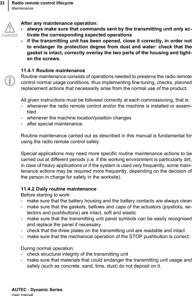 AUTEC - Dynamic SeriesUser manualRadio remote control lifecycleMaintenance32After any maintenance operation:- always make sure that commands sent by the transmitting unit only ac-tivate the corresponding expected operations- if the transmitting unit has been opened, close it correctly, in order notto endanger its protection degree from dust and water: check that thegasket is intact, correctly overlay the two parts of the housing and tight-en the screws.11.4.1 Routine maintenanceRoutine maintenance consists of operations needed to preserve the radio remotecontrol normal usage conditions, thus implementing fine-tuning, checks, plannedreplacement actions that necessarily arise from the normal use of the product.All given instructions must be followed correctly at each commissioning, that is:- whenever the radio remote control and/or the machine is installed or assem-bled- whenever the machine location/position changes- after special maintenance.Routine maintenance carried out as described in this manual is fundamental forusing the radio remote control safely.Special applications may need more specific routine maintenance actions to becarried out at different periods (i.e. if the working environment is particularly dirt,in case of heavy applications or if the system is used very frequently, some main-tenance actions may be required more frequently, depending on the decision ofthe person in charge for safety in the worksite).11.4.2 Daily routine maintenanceBefore starting to work:- make sure that the battery housing and the battery contacts are always clean- make sure that the gaskets, bellows and caps of the actuators (joysticks, se-lectors and pushbuttons) are intact, soft and elastic- make sure that the transmitting unit panel symbols can be easily recognisedand replace the panel if necessary- check that the three plates on the transmitting unit are readable and intact- make sure that the mechanical operation of the STOP pushbutton is correct.During normal operation:- check structural integrity of the transmitting unit- make sure that materials that could endanger the transmitting unit usage andsafety (such as concrete, sand, lime, dust) do not deposit on it.