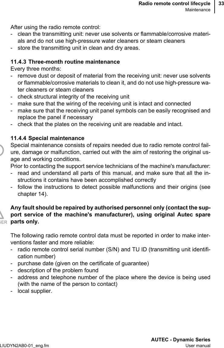 Radio remote control lifecycleMaintenanceAUTEC - Dynamic SeriesLIUDYN2AB0-01_eng.fm User manual33After using the radio remote control:- clean the transmitting unit: never use solvents or flammable/corrosive materi-als and do not use high-pressure water cleaners or steam cleaners- store the transmitting unit in clean and dry areas.11.4.3 Three-month routine maintenanceEvery three months:- remove dust or deposit of material from the receiving unit: never use solventsor flammable/corrosive materials to clean it, and do not use high-pressure wa-ter cleaners or steam cleaners- check structural integrity of the receiving unit- make sure that the wiring of the receiving unit is intact and connected- make sure that the receiving unit panel symbols can be easily recognised andreplace the panel if necessary- check that the plates on the receiving unit are readable and intact.11.4.4 Special maintenanceSpecial maintenance consists of repairs needed due to radio remote control fail-ure, damage or malfunction, carried out with the aim of restoring the original us-age and working conditions.Prior to contacting the support service technicians of the machine&apos;s manufacturer:- read and understand all parts of this manual, and make sure that all the in-structions it contains have been accomplished correctly- follow the instructions to detect possible malfunctions and their origins (seechapter 14).Any fault should be repaired by authorised personnel only (contact the sup-port service of the machine&apos;s manufacturer), using original Autec spareparts only.The following radio remote control data must be reported in order to make inter-ventions faster and more reliable:- radio remote control serial number (S/N) and TU ID (transmitting unit identifi-cation number)- purchase date (given on the certificate of guarantee)- description of the problem found- address and telephone number of the place where the device is being used(with the name of the person to contact)- local supplier.