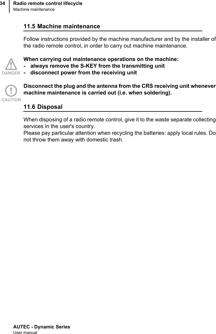 AUTEC - Dynamic SeriesUser manualRadio remote control lifecycleMachine maintenance3411.5 Machine maintenance Follow instructions provided by the machine manufacturer and by the installer ofthe radio remote control, in order to carry out machine maintenance.When carrying out maintenance operations on the machine:- always remove the S-KEY from the transmitting unit- disconnect power from the receiving unitDisconnect the plug and the antenna from the CRS receiving unit whenevermachine maintenance is carried out (i.e. when soldering).11.6 DisposalWhen disposing of a radio remote control, give it to the waste separate collectingservices in the user&apos;s country.Please pay particular attention when recycling the batteries: apply local rules. Donot throw them away with domestic trash.