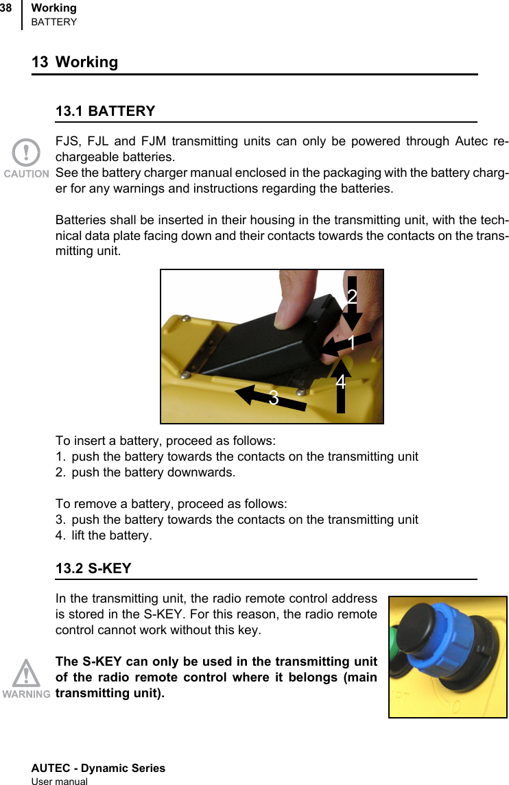 AUTEC - Dynamic SeriesUser manualWorkingBATTERY3813 Working 13.1 BATTERYFJS, FJL and FJM transmitting units can only be powered through Autec re-chargeable batteries. See the battery charger manual enclosed in the packaging with the battery charg-er for any warnings and instructions regarding the batteries.Batteries shall be inserted in their housing in the transmitting unit, with the tech-nical data plate facing down and their contacts towards the contacts on the trans-mitting unit.To insert a battery, proceed as follows:1. push the battery towards the contacts on the transmitting unit2. push the battery downwards.To remove a battery, proceed as follows:3. push the battery towards the contacts on the transmitting unit4. lift the battery. 13.2 S-KEYIn the transmitting unit, the radio remote control addressis stored in the S-KEY. For this reason, the radio remotecontrol cannot work without this key.The S-KEY can only be used in the transmitting unitof the radio remote control where it belongs (maintransmitting unit).2143