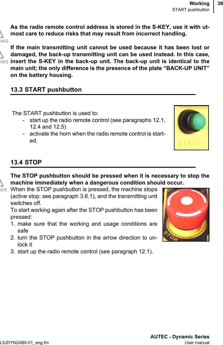 WorkingSTART pushbuttonAUTEC - Dynamic SeriesLIUDYN2AB0-01_eng.fm User manual39As the radio remote control address is stored in the S-KEY, use it with ut-most care to reduce risks that may result from incorrect handling.If the main transmitting unit cannot be used because it has been lost ordamaged, the back-up transmitting unit can be used instead. In this case,insert the S-KEY in the back-up unit. The back-up unit is identical to themain unit; the only difference is the presence of the plate “BACK-UP UNIT”on the battery housing.13.3 START pushbutton13.4 STOPThe STOP pushbutton should be pressed when it is necessary to stop themachine immediately when a dangerous condition should occur.When the STOP pushbutton is pressed, the machine stops(active stop: see paragraph 3.6.1), and the transmitting unitswitches off.To start working again after the STOP pushbutton has beenpressed:1. make sure that the working and usage conditions aresafe2. turn the STOP pushbutton in the arrow direction to un-lock it3. start up the radio remote control (see paragraph 12.1).The START pushbutton is used to:- start up the radio remote control (see paragraphs 12.1,12.4 and 12.5)- activate the horn when the radio remote control is start-ed.