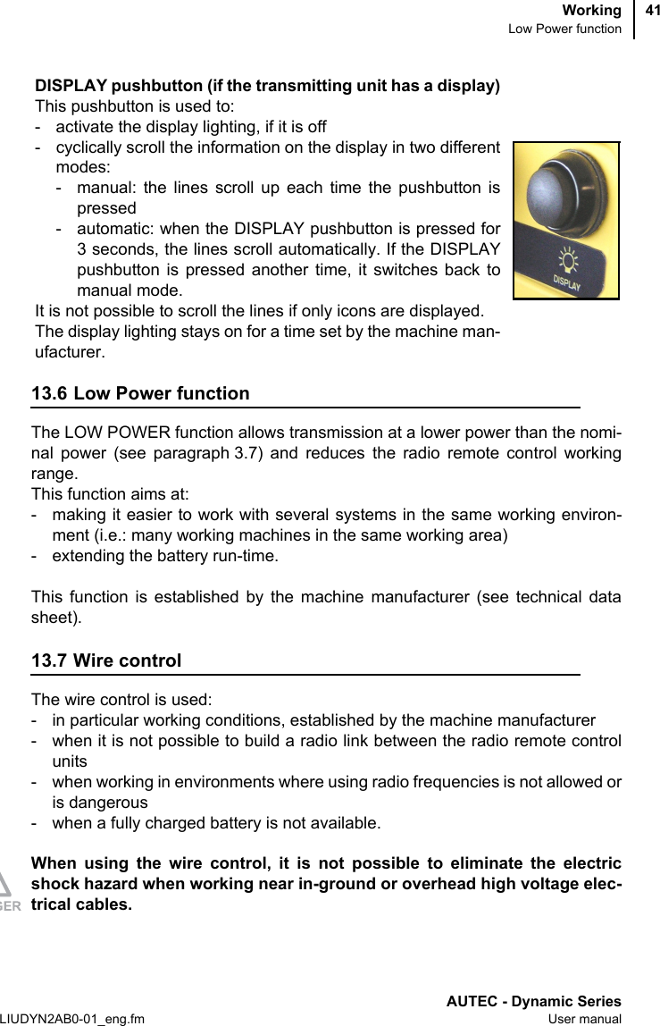 WorkingLow Power functionAUTEC - Dynamic SeriesLIUDYN2AB0-01_eng.fm User manual4113.6 Low Power functionThe LOW POWER function allows transmission at a lower power than the nomi-nal power (see paragraph 3.7) and reduces the radio remote control workingrange.This function aims at:- making it easier to work with several systems in the same working environ-ment (i.e.: many working machines in the same working area)- extending the battery run-time.This function is established by the machine manufacturer (see technical datasheet).13.7 Wire controlThe wire control is used:- in particular working conditions, established by the machine manufacturer- when it is not possible to build a radio link between the radio remote controlunits- when working in environments where using radio frequencies is not allowed oris dangerous- when a fully charged battery is not available.When using the wire control, it is not possible to eliminate the electricshock hazard when working near in-ground or overhead high voltage elec-trical cables.DISPLAY pushbutton (if the transmitting unit has a display)This pushbutton is used to:- activate the display lighting, if it is off- cyclically scroll the information on the display in two differentmodes:- manual: the lines scroll up each time the pushbutton ispressed- automatic: when the DISPLAY pushbutton is pressed for3 seconds, the lines scroll automatically. If the DISPLAYpushbutton is pressed another time, it switches back tomanual mode.It is not possible to scroll the lines if only icons are displayed.The display lighting stays on for a time set by the machine man-ufacturer.