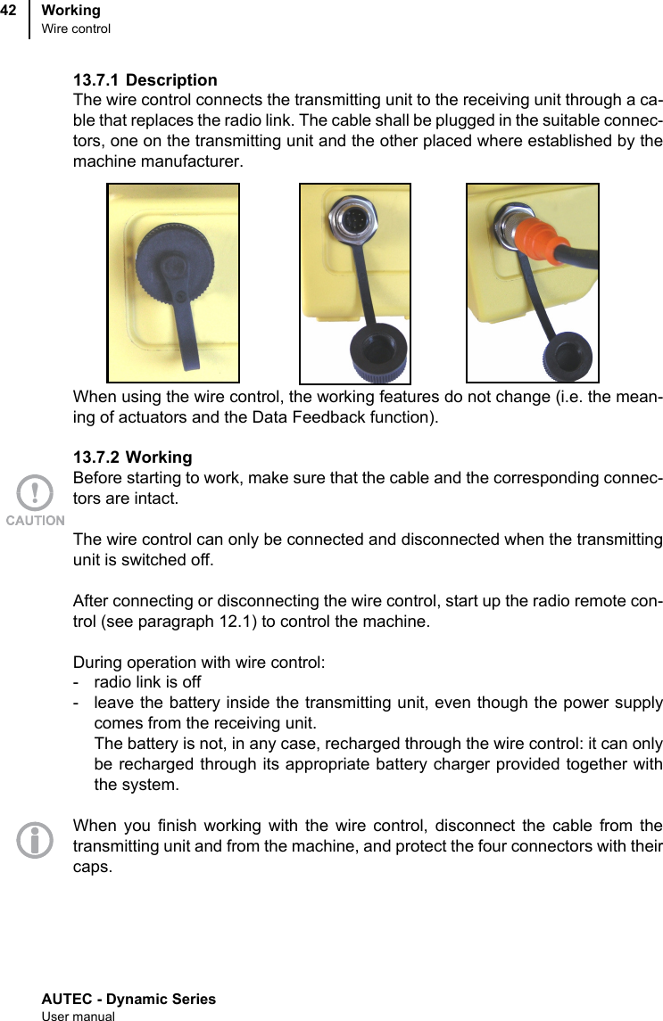 AUTEC - Dynamic SeriesUser manualWorkingWire control4213.7.1 Description The wire control connects the transmitting unit to the receiving unit through a ca-ble that replaces the radio link. The cable shall be plugged in the suitable connec-tors, one on the transmitting unit and the other placed where established by themachine manufacturer.When using the wire control, the working features do not change (i.e. the mean-ing of actuators and the Data Feedback function).13.7.2 WorkingBefore starting to work, make sure that the cable and the corresponding connec-tors are intact.The wire control can only be connected and disconnected when the transmittingunit is switched off.After connecting or disconnecting the wire control, start up the radio remote con-trol (see paragraph 12.1) to control the machine.During operation with wire control:- radio link is off- leave the battery inside the transmitting unit, even though the power supplycomes from the receiving unit.The battery is not, in any case, recharged through the wire control: it can onlybe recharged through its appropriate battery charger provided together withthe system.When you finish working with the wire control, disconnect the cable from thetransmitting unit and from the machine, and protect the four connectors with theircaps.