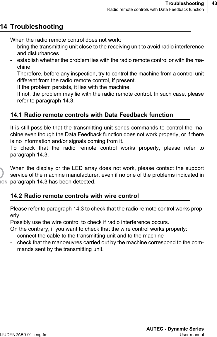 TroubleshootingRadio remote controls with Data Feedback functionAUTEC - Dynamic SeriesLIUDYN2AB0-01_eng.fm User manual4314 TroubleshootingWhen the radio remote control does not work:- bring the transmitting unit close to the receiving unit to avoid radio interferenceand disturbances- establish whether the problem lies with the radio remote control or with the ma-chine.Therefore, before any inspection, try to control the machine from a control unitdifferent from the radio remote control, if present.If the problem persists, it lies with the machine.If not, the problem may lie with the radio remote control. In such case, pleaserefer to paragraph 14.3.14.1 Radio remote controls with Data Feedback functionIt is still possible that the transmitting unit sends commands to control the ma-chine even though the Data Feedback function does not work properly, or if thereis no information and/or signals coming from it.To check that the radio remote control works properly, please refer toparagraph 14.3.When the display or the LED array does not work, please contact the supportservice of the machine manufacturer, even if no one of the problems indicated inparagraph 14.3 has been detected.14.2 Radio remote controls with wire controlPlease refer to paragraph 14.3 to check that the radio remote control works prop-erly.Possibly use the wire control to check if radio interference occurs.On the contrary, if you want to check that the wire control works properly: - connect the cable to the transmitting unit and to the machine- check that the manoeuvres carried out by the machine correspond to the com-mands sent by the transmitting unit.