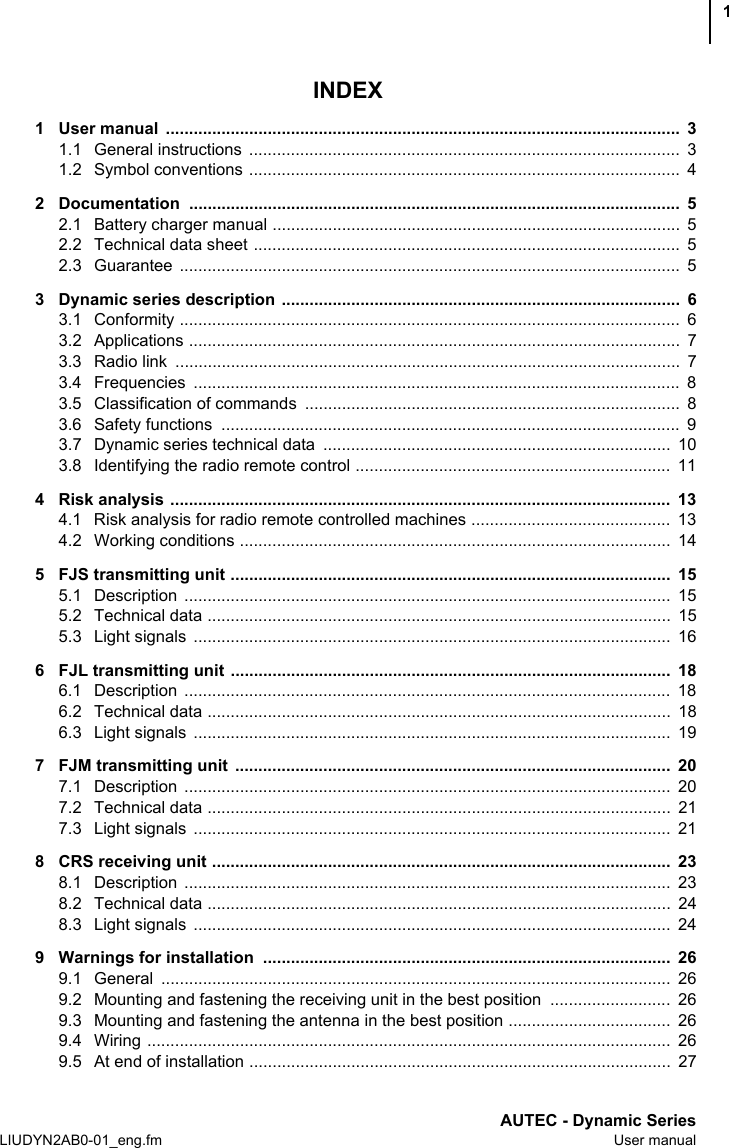 AUTEC - Dynamic SeriesLIUDYN2AB0-01_eng.fm User manual1INDEX1 User manual  ...............................................................................................................  31.1 General instructions  .............................................................................................  31.2 Symbol conventions .............................................................................................  42 Documentation ..........................................................................................................  52.1 Battery charger manual ........................................................................................  52.2 Technical data sheet ............................................................................................  52.3 Guarantee ............................................................................................................  53 Dynamic series description  ......................................................................................  63.1 Conformity ............................................................................................................  63.2 Applications ..........................................................................................................  73.3 Radio link  .............................................................................................................  73.4 Frequencies .........................................................................................................  83.5 Classification of commands  .................................................................................  83.6 Safety functions  ...................................................................................................  93.7 Dynamic series technical data  ...........................................................................  103.8 Identifying the radio remote control ....................................................................  114 Risk analysis ............................................................................................................  134.1 Risk analysis for radio remote controlled machines ...........................................  134.2 Working conditions .............................................................................................  145 FJS transmitting unit ...............................................................................................  155.1 Description .........................................................................................................  155.2 Technical data ....................................................................................................  155.3 Light signals  .......................................................................................................  166 FJL transmitting unit ...............................................................................................  186.1 Description .........................................................................................................  186.2 Technical data ....................................................................................................  186.3 Light signals  .......................................................................................................  197 FJM transmitting unit  ..............................................................................................  207.1 Description .........................................................................................................  207.2 Technical data ....................................................................................................  217.3 Light signals  .......................................................................................................  218 CRS receiving unit ...................................................................................................  238.1 Description .........................................................................................................  238.2 Technical data ....................................................................................................  248.3 Light signals  .......................................................................................................  249 Warnings for installation  ........................................................................................  269.1 General ..............................................................................................................  269.2 Mounting and fastening the receiving unit in the best position  ..........................  269.3 Mounting and fastening the antenna in the best position ...................................  269.4 Wiring .................................................................................................................  269.5 At end of installation ...........................................................................................  27