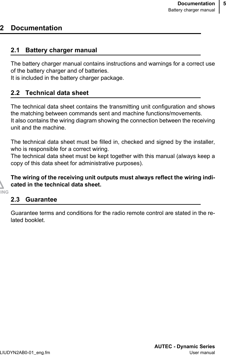DocumentationBattery charger manualAUTEC - Dynamic SeriesLIUDYN2AB0-01_eng.fm User manual52 Documentation2.1 Battery charger manualThe battery charger manual contains instructions and warnings for a correct useof the battery charger and of batteries.It is included in the battery charger package.2.2 Technical data sheetThe technical data sheet contains the transmitting unit configuration and showsthe matching between commands sent and machine functions/movements. It also contains the wiring diagram showing the connection between the receivingunit and the machine.The technical data sheet must be filled in, checked and signed by the installer,who is responsible for a correct wiring. The technical data sheet must be kept together with this manual (always keep acopy of this data sheet for administrative purposes).The wiring of the receiving unit outputs must always reflect the wiring indi-cated in the technical data sheet.2.3 GuaranteeGuarantee terms and conditions for the radio remote control are stated in the re-lated booklet.