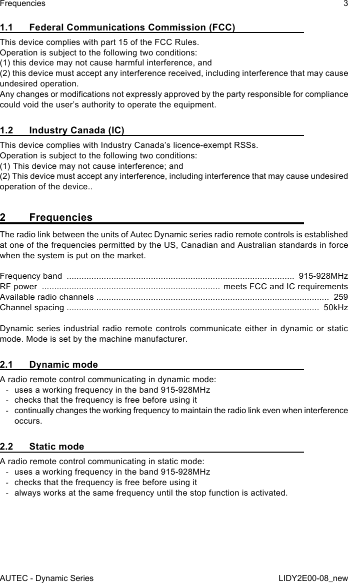 AUTEC - Dynamic SeriesFrequencies 3LIDY2E00-08_new1.1  Federal Communications Commission (FCC)This device complies with part 15 of the FCC Rules.Operation is subject to the following two conditions:(1) this device may not cause harmful interference, and(2) this device must accept any interference received, including interference that may cause undesired operation.Any changes or modications not expressly approved by the party responsible for compliance could void the user’s authority to operate the equipment.1.2  Industry Canada (IC)This device complies with Industry Canada’s licence-exempt RSSs. Operation is subject to the following two conditions:(1) This device may not cause interference; and(2) This device must accept any interference, including interference that may cause undesired operation of the device..2 FrequenciesThe radio link between the units of Autec Dynamic series radio remote controls is established at one of the frequencies permitted by the US, Canadian and Australian standards in force when the system is put on the market.Frequency band  ............................................................................................  915-928MHzRF power  ........................................................................ meets FCC and IC requirementsAvailable radio channels ..............................................................................................  259Channel spacing ......................................................................................................  50kHzDynamic series industrial radio remote controls communicate either in dynamic or static mode. Mode is set by the machine manufacturer.2.1  Dynamic modeA radio remote control communicating in dynamic mode: -uses a working frequency in the band 915-928MHz -checks that the frequency is free before using it -continually changes the working frequency to maintain the radio link even when interference occurs.2.2  Static modeA radio remote control communicating in static mode: -uses a working frequency in the band 915-928MHz -checks that the frequency is free before using it -always works at the same frequency until the stop function is activated.