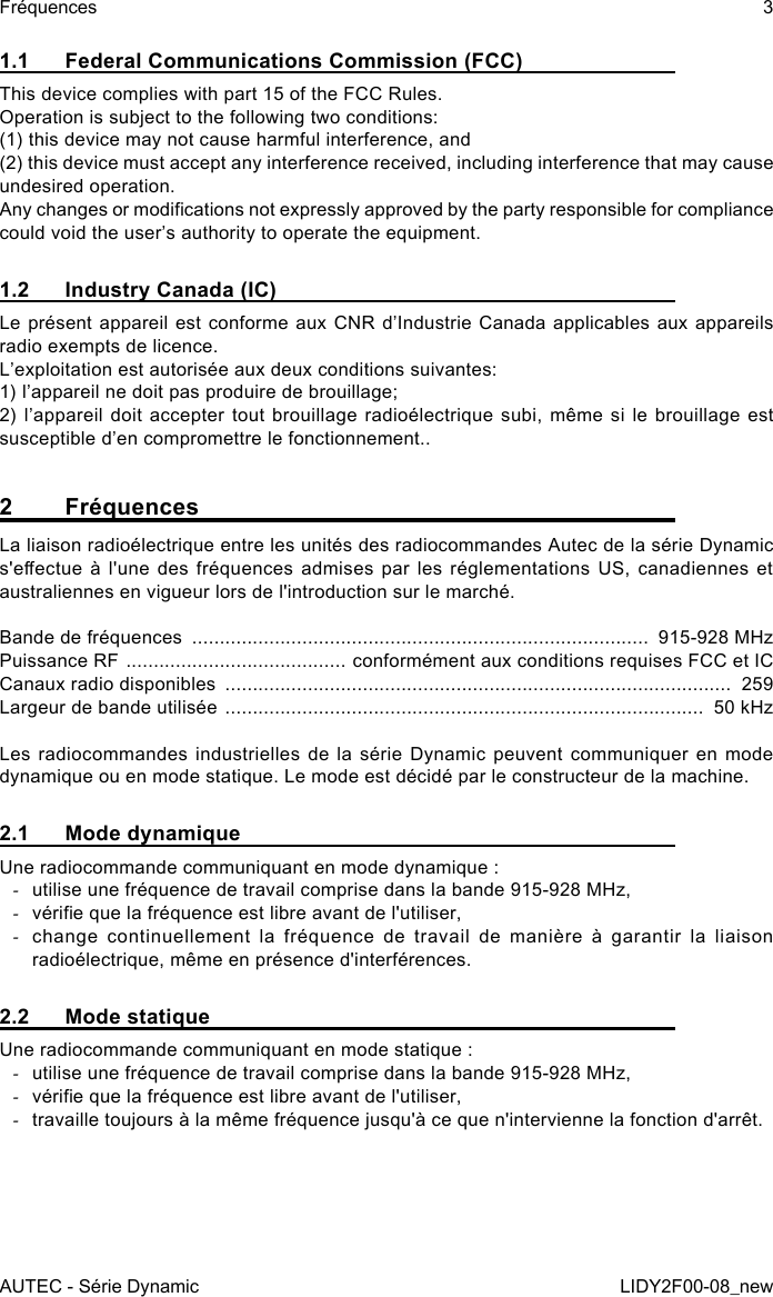 AUTEC - Série DynamicFréquences 3LIDY2F00-08_new1.1  Federal Communications Commission (FCC)This device complies with part 15 of the FCC Rules.Operation is subject to the following two conditions:(1) this device may not cause harmful interference, and(2) this device must accept any interference received, including interference that may cause undesired operation.Any changes or modications not expressly approved by the party responsible for compliance could void the user’s authority to operate the equipment.1.2  Industry Canada (IC)Le présent appareil est conforme aux CNR d’Industrie Canada applicables aux appareils radio exempts de licence. L’exploitation est autorisée aux deux conditions suivantes:1) l’appareil ne doit pas produire de brouillage;2) l’appareil doit accepter tout brouillage radioélectrique subi, même si le brouillage est susceptible d’en compromettre le fonctionnement..2 FréquencesLa liaison radioélectrique entre les unités des radiocommandes Autec de la série Dynamic s&apos;eectue  à  l&apos;une  des  fréquences  admises par les réglementations US, canadiennes et australiennes en vigueur lors de l&apos;introduction sur le marché.Bande de fréquences  ...................................................................................  915-928 MHzPuissance RF  ........................................ conformément aux conditions requises FCC et ICCanaux radio disponibles  ............................................................................................  259Largeur de bande utilisée  .......................................................................................  50 kHzLes radiocommandes industrielles de la série Dynamic peuvent communiquer en mode dynamique ou en mode statique. Le mode est décidé par le constructeur de la machine.2.1  Mode dynamiqueUne radiocommande communiquant en mode dynamique : -utilise une fréquence de travail comprise dans la bande 915-928 MHz, -vérie que la fréquence est libre avant de l&apos;utiliser, -change continuellement la fréquence de travail de manière à garantir la liaison radioélectrique, même en présence d&apos;interférences.2.2  Mode statiqueUne radiocommande communiquant en mode statique : -utilise une fréquence de travail comprise dans la bande 915-928 MHz, -vérie que la fréquence est libre avant de l&apos;utiliser, -travaille toujours à la même fréquence jusqu&apos;à ce que n&apos;intervienne la fonction d&apos;arrêt.