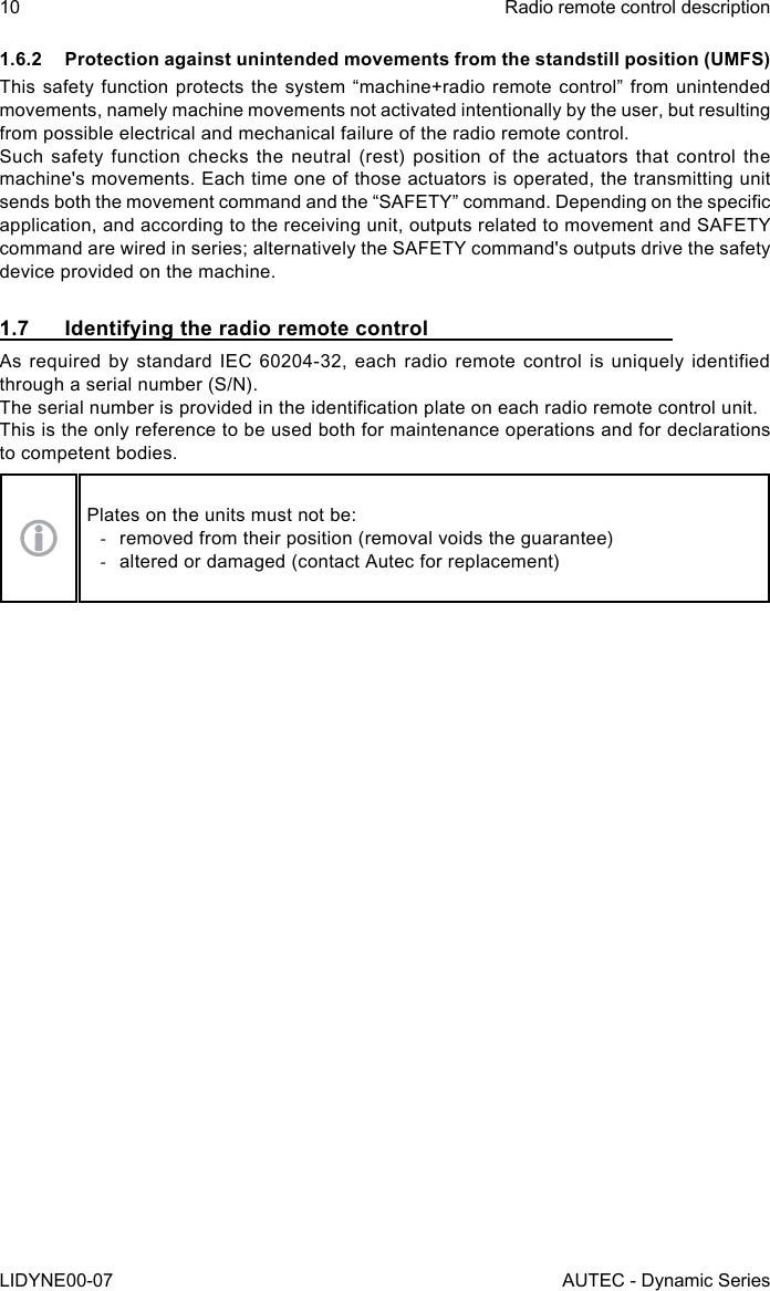 10LIDYNE00-07Radio remote control descriptionAUTEC - Dynamic Series1.6.2  Protection against unintended movements from the standstill position (UMFS)This safety function protects the system “machine+radio remote control” from unintended movements, namely machine movements not activated intentionally by the user, but resulting from possible electrical and mechanical failure of the radio remote control.Such safety function checks the neutral (rest) position of the actuators that control the machine&apos;s movements. Each time one of those actuators is operated, the transmitting unit sends both the movement command and the “SAFETY” command. Depending on the specic application, and according to the receiving unit, outputs related to movement and SAFETY command are wired in series; alternatively the SAFETY command&apos;s outputs drive the safety device provided on the machine.1.7  Identifying the radio remote controlAs  required  by  standard  IEC  60204-32,  each  radio  remote  control  is  uniquely  identied through a serial number (S/N).The serial number is provided in the identication plate on each radio remote control unit.This is the only reference to be used both for maintenance operations and for declarations to competent bodies.Plates on the units must not be: -removed from their position (removal voids the guarantee) -altered or damaged (contact Autec for replacement)