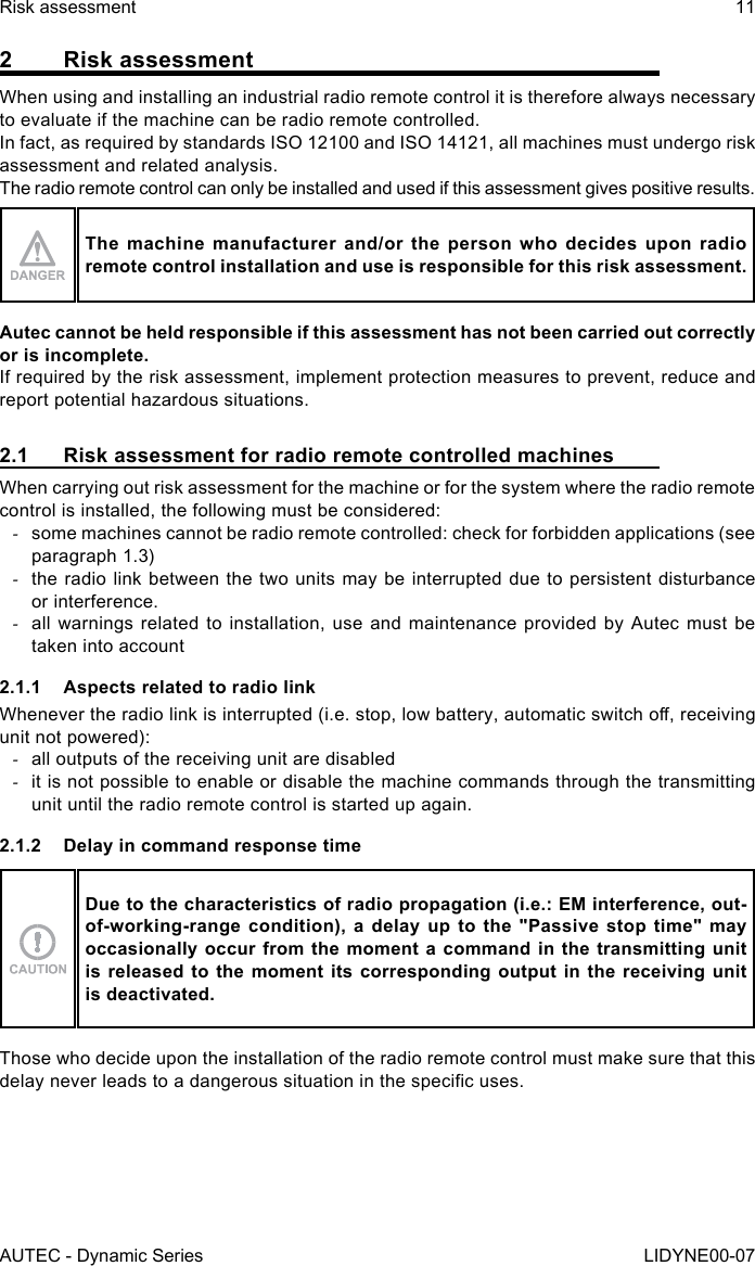 AUTEC - Dynamic SeriesRisk assessment 11LIDYNE00-072  Risk assessmentWhen using and installing an industrial radio remote control it is therefore always necessary to evaluate if the machine can be radio remote controlled.In fact, as required by standards ISO 12100 and ISO 14121, all machines must undergo risk assessment and related analysis.The radio remote control can only be installed and used if this assessment gives positive results.The machine manufacturer and/or the person who decides upon radio remote control installation and use is responsible for this risk assessment.Autec cannot be held responsible if this assessment has not been carried out correctly or is incomplete.If required by the risk assessment, implement protection measures to prevent, reduce and report potential hazardous situations.2.1  Risk assessment for radio remote controlled machinesWhen carrying out risk assessment for the machine or for the system where the radio remote control is installed, the following must be considered: -some machines cannot be radio remote controlled: check for forbidden applications (see paragraph 1.3) -the radio link between the two units may be interrupted due to persistent disturbance or interference. -all warnings related to installation, use and maintenance provided by Autec must be taken into account2.1.1  Aspects related to radio linkWhenever the radio link is interrupted (i.e. stop, low battery, automatic switch o, receiving unit not powered): -all outputs of the receiving unit are disabled -it is not possible to enable or disable the machine commands through the transmitting unit until the radio remote control is started up again.2.1.2  Delay in command response timeDue to the characteristics of radio propagation (i.e.: EM interference, out-of-working-range condition), a delay up to the &quot;Passive stop time&quot; may occasionally occur from the moment a command in the transmitting unit is released to the moment its corresponding output in the receiving unit is deactivated.Those who decide upon the installation of the radio remote control must make sure that this delay never leads to a dangerous situation in the specic uses.