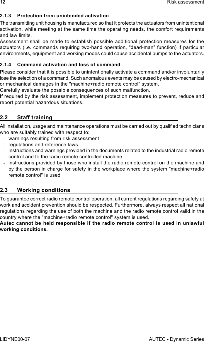 12LIDYNE00-07Risk assessmentAUTEC - Dynamic Series2.1.3  Protection from unintended activationThe transmitting unit housing is manufactured so that it protects the actuators from unintentional activation, while meeting at the same time the operating needs, the comfort requirements and law limits.Assessment shall be made to establish possible additional protection measures for the actuators (i.e. commands requiring two-hand operation, “dead-man” function) if particular environments, equipment and working modes could cause accidental bumps to the actuators.2.1.4  Command activation and loss of commandPlease consider that it is possible to unintentionally activate a command and/or involuntarily lose the selection of a command. Such anomalous events may be caused by electro-mechanical or mechanical damages in the &quot;machine+radio remote control&quot; system.Carefully evaluate the possible consequences of such malfunction.If required by the risk assessment, implement protection measures to prevent, reduce and report potential hazardous situations.2.2 StatrainingAll installation, usage and maintenance operations must be carried out by qualied technicians who are suitably trained with respect to: -warnings resulting from risk assessment -regulations and reference laws -instructions and warnings provided in the documents related to the industrial radio remote control and to the radio remote controlled machine -instructions provided by those who install the radio remote control on the machine and by the person in charge for safety in the workplace where the system &quot;machine+radio remote control&quot; is used2.3  Working conditionsTo guarantee correct radio remote control operation, all current regulations regarding safety at work and accident prevention should be respected. Furthermore, always respect all national regulations regarding the use of both the machine and the radio remote control valid in the country where the &quot;machine+radio remote control&quot; system is used.Autec cannot be held responsible if the radio remote control is used in unlawful working conditions.