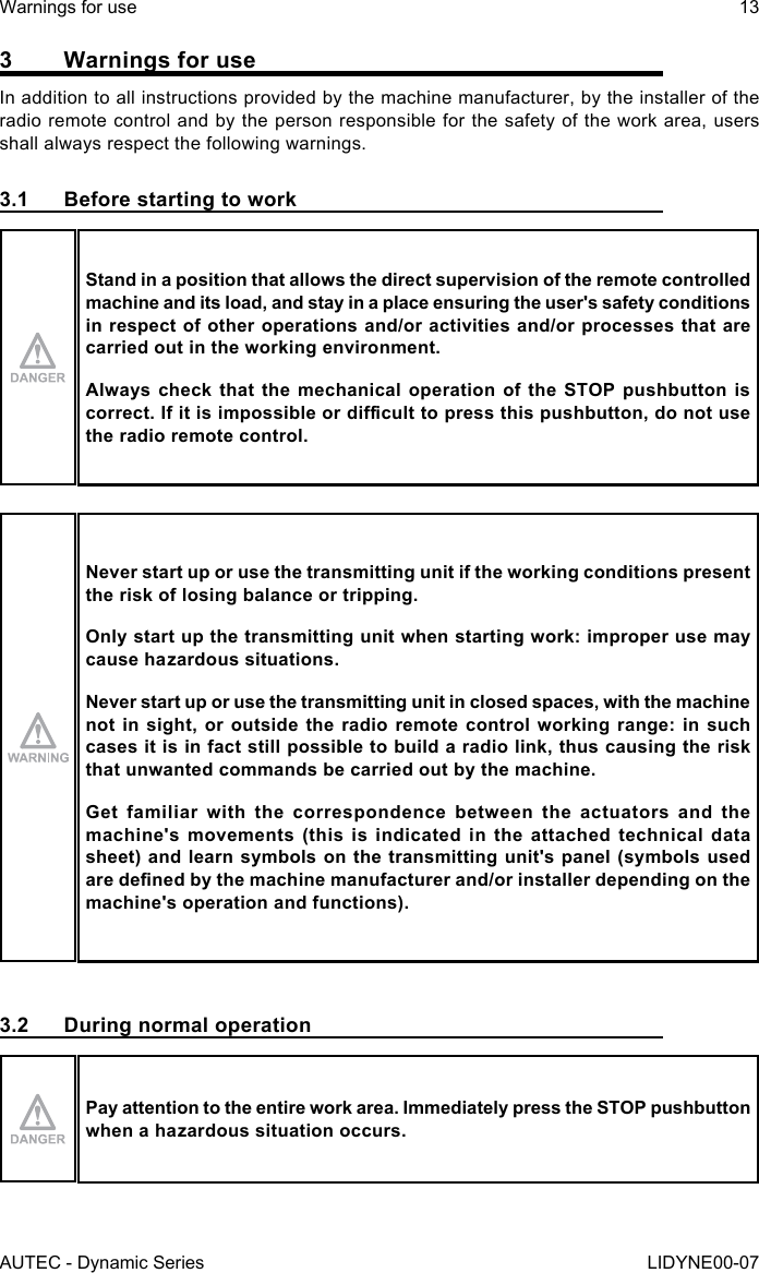 AUTEC - Dynamic SeriesWarnings for use 13LIDYNE00-073  Warnings for useIn addition to all instructions provided by the machine manufacturer, by the installer of the radio remote control and by the person responsible for the safety of the work area, users shall always respect the following warnings.3.1  Before starting to workStand in a position that allows the direct supervision of the remote controlled machine and its load, and stay in a place ensuring the user&apos;s safety conditions in respect of other operations and/or activities and/or processes that are carried out in the working environment.Always check that the mechanical operation of the STOP pushbutton is correct.Ifitisimpossibleordiculttopressthispushbutton,donotusethe radio remote control.Never start up or use the transmitting unit if the working conditions present the risk of losing balance or tripping.Only start up the transmitting unit when starting work: improper use may cause hazardous situations.Never start up or use the transmitting unit in closed spaces, with the machine not in sight, or outside the radio remote control working range: in such cases it is in fact still possible to build a radio link, thus causing the risk that unwanted commands be carried out by the machine.Get familiar with the correspondence between the actuators and the machine&apos;s movements (this is indicated in the attached technical data sheet) and learn symbols on the transmitting unit&apos;s panel (symbols used aredenedbythemachinemanufacturerand/orinstallerdependingonthemachine&apos;s operation and functions).3.2  During normal operationPay attention to the entire work area. Immediately press the STOP pushbutton when a hazardous situation occurs.